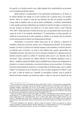 En especial, en el derecho positivo cuya validez depende de la conformidad de sus preceptos
con los mandatos del derecho natural.
Desde entonces, el iusnaturalismo se ha transformado profundamente y, de hecho, en
las últimas décadas, han surgido en su seno corrientes que se parecen poco a los modelos
clásicos. Ahora, no siempre es fácil dar una definición que fije con precisión sus perfiles,
aunque, dada su amplitud, cada vez más se tiende, sencillamente, a considerar “iusnaturalistas
a todas aquellas posiciones iusfilosóficas que sostienen la existencia de algún -es suficiente que
sea uno- principio de derecho cuya fuente no es la mera sanción estatal o social” (Massini
1994, 206)49
. Puede apreciarse el cambio de acento que se ha producido hasta el punto que su
campo de acción se ha extendido enormemente50
. El iusnaturalismo, en líneas generales, ha
sufrido las consecuencias de la crítica apuntada por Bobbio en su artículo sobre los derechos
contra toda pretensión de obtener una fundamentación absoluta.
Precisamente, el positivismo dedicó buena parte de sus esfuerzos a demostrar la
irrealidad e ilusión de ese derecho natural y de la “fundamentación absoluta” de los derechos
humanos. En efecto, la crítica de los derechos humanos como metafísica y el rechazo general a
la confusión entre el derecho y la moral se hizo habitual entre quienes representaban una
mentalidad positivista. Aún suena el eco de los conocidos exabruptos de J. Bentham contra los
derechos naturales cuando los calificó de “sinsentidos sobre zancos” y de “bastarda ralea de
monstruos”, luego continuados por alguien ubicado en las antípodas ideológicas como es
Burke51
. También la opinión de Bobbio sobre la inutilidad de los esfuerzos por fundamentar los
derechos y su consejo en destinarlos a su protección discurre en esta misma línea. No obstante,
la postura más genuinamente positivista es, sin lugar duda, la de Kelsen quien, como es sabido,
rechazó “la concepción de que el Derecho sea, como tal, parte integrante de la Moral” y que,
por tanto, el ideal de Justicia sea “asequible al conocimiento racional, como lo prueba la
historia del espíritu humano, que desde hace siglos se afana en vano por la solución de este
49
Nótese la diferencia entre el iusnaturalismo de los siglos XVII y XVIII y el iusnaturalismo contemporáneo.
Para los primeros, los principios morales que fundan el derecho positivo son principios autoevidentes, son
realidades tangibles cognoscibles por la fe en la divinidad o en la razón. Por cierto que a este tipo de
definiciones como la citada puede hacerse el reproche que Peces-Barba hace al “reduccionismo iusnaturalista”
de “que confunde moralidad, de la que pueden deducirse pretensiones justificadas, con el Derecho, que supone
la existencia de un Ordenamiento coactivo y eficaz” (Peces-Barba 1991, 38)
50
Fíjese, por ejemplo, cómo en nuestro país pueden considerarse iusnaturalistas posturas ortodoxas como las
mantenidas por A. Fernández-Galiano y Fco. Puy junto a otras más heterodoxas como las de A. Ollero. Lo
mismo podría decirse enl “intersubjetivismo” de A. E. Pérez Luño. Hasta, incluso, podría incluirse en esta
órbita la “fundamentación ética” de E. Fernández dada la difuminación de los perfiles que ha sufrido el
iusnaturalismo. Otro tanto puede afirmarse del panorama internacional respecto, por ejemplo, de la obra de J.
Finnis.
51
La relación ideológica entre Bentham y Burke es objeto de dicusión. Si bien sus programas de reforma
estaban inspirados en posturas políticas distintas (Burke fue un conocido político tory), en sus presupuestos
metodológicos las distancias disminuyen. En torno a los derechos, la sintonía es mayor.
 