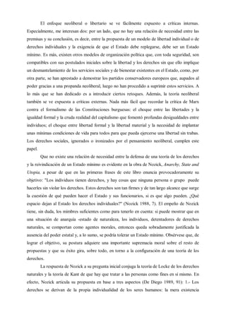 El enfoque neoliberal o libertario se ve fácilmente expuesto a críticas internas.
Especialmente, me interesan dos: por un lado, que no hay una relación de necesidad entre las
premisas y su conclusión, es decir, entre la propuesta de un modelo de libertad individual o de
derechos individuales y la exigencia de que el Estado debe replegarse, debe ser un Estado
mínimo. Es más, existen otros modelos de organización política que, con toda seguridad, son
compatibles con sus postulados iniciales sobre la libertad y los derechos sin que ello implique
un desmantelamiento de los servicios sociales y de bienestar existentes en el Estado, como, por
otra parte, se han aprestado a demostrar los partidos conservadores europeos que, aupados al
poder gracias a una propanda neoliberal, luego no han procedido a suprimir estos servicios. A
lo más que se han dedicado es a introducir ciertos retoques. Además, la teoría neoliberal
también se ve expuesta a críticas externas. Nada más fácil que recordar la crítica de Marx
contra el formalismo de las Constituciones burguesas: el choque entre las libertades y la
igualdad formal y la cruda realidad del capitalismo que fomentó profundas desigualdades entre
individuos; el choque entre libertad formal y la libertad material y la necesidad de implantar
unas mínimas condiciones de vida para todos para que pueda ejercerse una libertad sin trabas.
Los derechos sociales, ignorados o ironizados por el pensamiento neoliberal, cumplen este
papel.
Que no existe una relación de necesidad entre la defensa de una teoría de los derechos
y la reivindicación de un Estado mínimo es evidente en la obra de Nozick, Anarchy, State and
Utopia, a pesar de que en las primeras frases de este libro enuncia provocadoramente su
objetivo: "Los individuos tienen derechos, y hay cosas que ninguna persona o grupo puede
hacerles sin violar los derechos. Estos derechos son tan firmes y de tan largo alcance que surge
la cuestión de qué pueden hacer el Estado y sus funcionarios, si es que algo pueden. ¿Qué
espacio dejan al Estado los derechos individuales?" (Nozick 1988, 7). El empeño de Nozick
tiene, sin duda, los mimbres suficientes como para tenerlo en cuenta: si puede mostrar que en
una situación de anarquía -estado de naturaleza, los individuos, detentadores de derechos
naturales, se comportan como agentes morales, entonces queda sobradamente justificada la
ausencia del poder estatal y, a lo sumo, se podría tolerar un Estado mínimo. Obsérvese que, de
lograr el objetivo, su postura adquiere una importante supremacía moral sobre el resto de
propuestas y que su éxito gira, sobre todo, en torno a la configuración de una teoría de los
derechos.
La respuesta de Nozick a su pregunta inicial conjuga la teoría de Locke de los derechos
naturales y la teoría de Kant de que hay que tratar a las personas como fines en sí mismo. En
efecto, Nozick articula su propuesta en base a tres aspectos (De Diego 1989, 91): 1.- Los
derechos se derivan de la propia individualidad de los seres humanos: la mera existencia
 