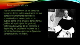 Francisco de Vitoria
Fue un arduo defensor de los derechos
humanos de los indios americanos, en sus
obras constantemente defendió la
posesión de sus bienes, tanto en lo
público como en lo privado, dando forma
jurídica a los principios de igualdad,
fraternidad universal de los hombres, la
dignidad y los problemas morales de la
condición humana, que en esa época no
contemplaban a los indios.
 