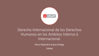 Derecho Internacional de los Derechos
Humanos en los Ambitos Interno ó
Internacional.
Nora Alejandra Araiza Ortega
Upaep
 