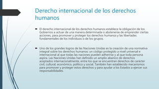 Derecho internacional de los derechos
humanos
 El derecho internacional de los derechos humanos establece la obligación de los
Gobiernos a actuar de una manera determinada o abstenerse de emprender ciertas
acciones, para promover y proteger los derechos humanos y las libertades
fundamentales de los individuos o de los grupos.
 Uno de los grandes logros de las Naciones Unidas es la creación de una normativa
integral sobre los derechos humanos: un código protegido a nivel universal e
internacional al que todas las naciones pueden adherirse y al que toda persona
aspira. Las Naciones Unidas han definido un amplio abanico de derechos
aceptados internacionalmente, entre los que se encuentran derechos de carácter
civil, cultural, económico, político y social. También han establecido mecanismos
para promover y proteger estos derechos y para ayudar a los Estados a ejercer sus
responsabilidades.
 