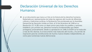 Declaración Universal de los Derechos
Humanos
 es un documento que marca un hito en la historia de los derechos humanos.
Redactada por representantes de todas las regiones del mundo de diferentes
culturas y tradiciones jurídicas, la Declaración fue proclamada por la Asamblea
General de las Naciones Unidas en París, el 10 de diciembre de 1948 en su
Resolución 217 A (III) como un ideal común para todos los pueblos y naciones.
Estableció, por primera vez, derechos humanos fundamentales que deben
protegerse universalmente. Desde su aprobación en 1948, la DUDH se ha traducido
a más de 501 idiomas. Es el documento más traducido del mundo, y ha servido de
inspiración para las constituciones de muchos nuevos Estados independientes, así
como para numerosas nuevas democracias
 