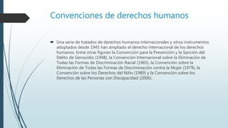 Convenciones de derechos humanos
 Una serie de tratados de derechos humanos internacionales y otros instrumentos
adoptados desde 1945 han ampliado el derecho internacional de los derechos
humanos. Entre otras figuran la Convención para la Prevención y la Sanción del
Delito de Genocidio (1948), la Convención Internacional sobre la Eliminación de
Todas las Formas de Discriminación Racial (1965), la Convención sobre la
Eliminación de Todas las Formas de Discriminación contra la Mujer (1979), la
Convención sobre los Derechos del Niño (1989) y la Convención sobre los
Derechos de las Personas con Discapacidad (2006).
 