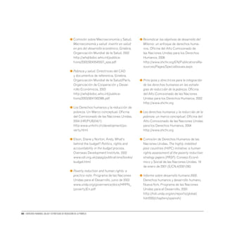 88 • Derechos humanos, salud y estrategias de reducción de la pobreza
● 
Comisión sobre Macroeconomía y Salud.
Macroeconomía y salud: invertir en salud
en pro del desarrollo económico, Ginebra,
Organización Mundial de la Salud, 2002
http://whqlibdoc.who.int/publica-
tions/2002/9243545507_spa.pdf
● 
Pobreza y salud. Directrices del CAD
y documentos de referencia. Ginebra,
Organización Mundial de la Salud/París,
Organización de Cooperación y Desar-
rollo Económicos, 2003
http://whqlibdoc.who.int/publica-
tions/2003/9241562366.pdf
● 
Los Derechos humanos y la reducción de
pobreza: Un Marco conceptual. Oficina
del Comisionado de las Naciones Unidas,
2004 (HR/PUB/04/1)
http:www.unhchr.ch/development/po-
verty.html
● 
Elson, Diane y Norton, Andy. What’s
behind the budget? Politics, rights and
accountability in the budget process.
Overseas Development Institute, 2002
www.odi.org.uk/pppg/publications/books/
budget.html
● 
Poverty reduction and human rights: a
practice note. Programa de las Naciones
Unidas para el Desarrollo, junio de 2003
www.undp.org/governance/docs/HRPN_
(poverty)En.pdf
● 
Reivindicar los objetivos de desarrollo del
Milenio: un enfoque de derechos huma-
nos. Oficina del Alto Comisionado de
las Naciones Unidas para los Derechos
Humanos, 2008
http://www.ohchr.org/EN/PublicationsRe-
sources/Pages/SpecialIssues.aspx
	
● 
Principios y directrices para la integración
de los derechos humanos en las estrate-
gias de reducción de la pobreza. Oficina
del Alto Comisionado de las Naciones
Unidas para los Derechos Humanos, 2002
http://www.ohchr.org
● 
Los derechos humanos y la reducción de la
pobreza: un marco conceptual. Oficina del
Alto Comisionado de las Naciones Unidas
para los Derechos Humanos, 2004
http://www.ohchr.org
● 
Comisión de Derechos Humanos de las
Naciones Unidas. The highly indebted
poor countries (HIPC) initiative: a human
rights assessment of the poverty reduction
strategy papers (PRSP). Consejo Econó-
mico y Social de las Naciones Unidas, 18
de enero de 2001 (E/CN.4/2001/56)
● 
Informe sobre desarrollo humano 2000.
Derechos humanos y desarrollo humano.
NuevaYork, Programa de las Naciones
Unidas para el Desarrollo, 2000
http://hdr.undp.org/en/reports/global/
hdr2000/chapters/spanish/
 