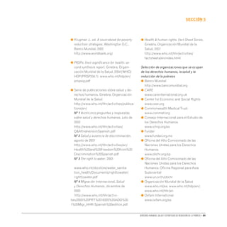 Derechos humanos, salud y estrategias de reducción de la pobreza • 89
secCIón 5
● 
Klugman J., ed. A sourcebook for poverty
reduction strategies. Washington D.C.,
Banco Mundial, 2002
http://www.worldbank.org/
● 
PRSPs: their significance for health: se-
cond synthesis report. Ginebra, Organi-
zación Mundial de la Salud, 2004 (WHO/
HDP/PRSP/04.1) www.who.int/hdp/en/
prspsig.pdf
● 
Serie de publicaciones sobre salud y de-
rechos humanos. Ginebra, Organización
Mundial de la Salud
http://www.who.int/hhr/activities/publica-
tions/en/
Nº 1 Veinticinco preguntas y respuestas
sobre salud y derechos humanos, julio de
2002
http://www.who.int/hhr/activities/
QAfinalversionSpanish.pdf
Nº 2 Salud y ausencia de discriminación,
agosto de 2001
http://www.who.int/hhr/activities/en/
Health%20and%20Freedom%20from%20
Discrimination%20Spanish.pdf
Nº 3The right to water, 2003		
www.who.int/docstore/water_sanita-
tion_health/Documents/righttowater/
righttowater.pdf
Nº 4 Migración Internacional, Salud
y Derechos Humanos, diciembre de
2003
	
http://www.who.int/hhr/activi-
ties/2005%20PRT%2016325%20ADD%20
1%20Migr_HHR-Spanish%20edition.pdf
● 
Health  human rights. Fact Sheet Series,
Ginebra, Organización Mundial de la
Salud, 2007
http://www.who.int/hhr/activities/
factsheets/en/index.html
Selección de organizaciones que se ocupan
de los derechos humanos, la salud y la
reducción de la pobreza
● 
Banco Mundial
http://www.bancomundial.org
● 
CARE
www.careinternational.org.uk
● 
Center for Economic and Social Rights
www.cesr.org
● 
Commonwealth MedicalTrust
www.commat.org
● 
Consejo Internacional para el Estudio de
los Derechos Humanos
www.ichrp.org/es
● 
Fundar
www.fundar.org.mx
● 
Oficina del Alto Comisionado de las
Naciones Unidas para los Derechos
Humanos
www.ohchr.org/sp
● 
Oficina del Alto Comisionado de las
Naciones Unidas para los Derechos
Humanos, Oficina Regional para Asia
Sudoriental
www.un.or.th/ohchr
● 
Organización Mundial de la Salud
www.who.int/es; www.who.int/hdp/en/;
www.who.int/hhr/en
● 
Oxfam International
www.oxfam.org/es
 