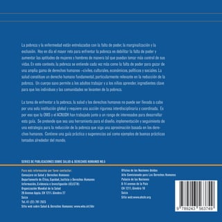 Serie de publicaciones sobre salud y derechos humanos • N° 5 • Diciembre 2008
Derechos
humanos,
salud y
estrategias
de reducción
de la pobreza
La pobreza y la enfermedad están entrelazadas con la falta de poder,la marginalización y la
exclusión. Hoy en día el mayor reto para enfrentar la pobreza es debilitar la falta de poder y
aumentar las aptitudes de mujeres y hombres de manera tal que puedan tomar más control de sus
vidas.En este contexto,la pobreza se entiende cada vez más como la falta de poder para gozar de
una amplia gama de derechos humanos –civiles,culturales,económicos,políticos y sociales.La
salud constituye un derecho humano fundamental,particularmente relevante en la reducción de la
pobreza. Un cuerpo sano permite a los adultos trabajar y a los niños aprender,ingredientes clave
para que los individuos y las comunidades se levanten de la pobreza.
La tarea de enfrentar a la pobreza,la salud y los derechos humanos no puede ser llevada a cabo
por una sola institución global y requiere una acción rigurosa interdisciplinaria y coordinada. Es
por eso que la OMS y elACNUDH han trabajado junto a un rango de interesados para desarrollar
esta guía. Se pretende que sea una herramienta para el diseño,implementación y seguimiento de
una estrategia para la reducción de la pobreza que siga una aproximación basada en los dere-
chos humanos. Contiene una guía práctica y sugerencias así como ejemplos de buenas prácticas
tomados alrededor del mundo.
SERIES DE PUBLICACIONES SOBRE SALUD  DERECHOS HUMANOS NO.5
Para más información por favor contactar:
Consejero en Salud y Derechos Humanos
Departamento de Ética,Equidad,Justicia y Derechos Humanos
Información,Evidencia e Investigación (IEI/ETH)
Organización Mundial de la Salud
20 Avenue Appia,CH 1211,Ginebra 27
Suiza
Tel.41 (22) 791 2523		
Sitio web sobre Salud  Derechos Humanos: www.who.int/hhr
Oficina de las Naciones Unidas
Alto Comisionado para Los Derechos Humanos
Palacio de las Naciones
8-14 avenue de la Paix
CH 1211,Ginebra 10
Suiza
Sitio web:www.ohchr.org
 