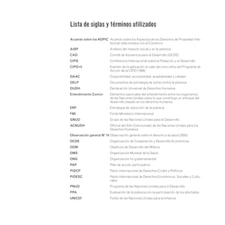 Acuerdo sobre los ADPIC	
Acuerdo sobre los Aspectos de los Derechos de Propiedad Inte-
lectual relacionados con el Comercio
AISP	 Análisis del impacto social y en la pobreza
CAD	 Comité de Asistencia para el Desarrollo (OCDE)
CIPD	
Conferencia Internacional sobre la Población y el Desarrollo
CIPD+5	
Examen de la aplicación al cabo de cinco años del Programa de
Acción de la CIPD (1999)
DAAC	
Disponibilidad, accesibilidad, aceptabilidad y calidad
DELP	
Documentos de estrategia de lucha contra la pobreza
DUDH	 Declaración Universal de Derechos Humanos
Entendimiento Común	
Elementos esenciales del entendimiento entre los organismos
de las Naciones Unidas sobre lo que constituye un enfoque del
desarrollo basado en los derechos humanos
ERP	 Estrategia de reducción de la pobreza
FMI	 Fondo Monetario Internacional
GNUD	 Grupo de las Naciones Unidas para el Desarrollo
ACNUDH	
Oficina del Alto Comisionado de las Naciones Unidas para los
Derechos Humanos
Observación general Nº 14	
Observación general sobre el derecho a la salud (2000)
OCDE	
Organización de Cooperación y Desarrollo Económicos
ODM	 Objetivos de Desarrollo del Milenio
OMS	 Organización Mundial de la Salud
ONG	 Organización no gubernamental
PAP	 Plan de acción participativo
PIDCP	 Pacto Internacional de Derechos Civiles y Políticos
PIDESC	
Pacto Internacional de Derechos Económicos, Sociales y Cultu-
rales
PNUD	
Programa de las Naciones Unidas para el Desarrollo
PPA	
Evaluación de la pobreza con la participación de los afectados
UNICEF	 Fondo de las Naciones Unidas para la Infancia
Lista de siglas y términos utilizados
 