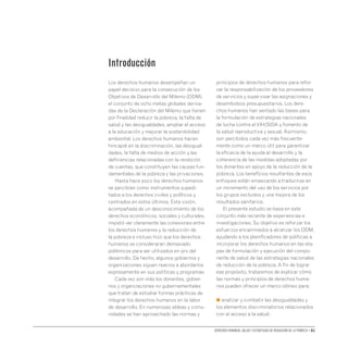 Derechos humanos, salud y estrategias de reducción de la pobreza • 01
Introducción
Los derechos humanos desempeñan un
papel decisivo para la consecución de los
Objetivos de Desarrollo del Milenio (ODM),
el conjunto de ocho metas globales deriva-
das de la Declaración del Milenio que tienen
por finalidad reducir la pobreza, la falta de
salud y las desigualdades, ampliar el acceso
a la educación y mejorar la sostenibilidad
ambiental. Los derechos humanos hacen
hincapié en la discriminación, las desigual-
dades, la falta de medios de acción y las
deficiencias relacionadas con la rendición
de cuentas, que constituyen las causas fun-
damentales de la pobreza y las privaciones.
Hasta hace poco los derechos humanos
se percibían como instrumentos supedi-
tados a los derechos civiles y políticos y
centrados en estos últimos. Esta visión,
acompañada de un desconocimiento de los
derechos económicos, sociales y culturales,
impidió ver claramente las conexiones entre
los derechos humanos y la reducción de
la pobreza e incluso hizo que los derechos
humanos se consideraran demasiado
polémicos para ser utilizados en pro del
desarrollo. De hecho, algunos gobiernos y
organizaciones siguen reacios a abordarlos
expresamente en sus políticas y programas.
Cada vez son más los donantes, gobier-
nos y organizaciones no gubernamentales
que tratan de estudiar formas prácticas de
integrar los derechos humanos en la labor
de desarrollo. En numerosas aldeas y comu-
nidades se han aprovechado las normas y
principios de derechos humanos para refor-
zar la responsabilización de los proveedores
de servicios y supervisar las asignaciones y
desembolsos presupuestarios. Los dere-
chos humanos han sentado las bases para
la formulación de estrategias nacionales
de lucha contra elVIH/SIDA y fomento de
la salud reproductiva y sexual. Asimismo,
son percibidos cada vez más frecuente-
mente como un marco útil para garantizar
la eficacia de la ayuda al desarrollo y la
coherencia de las medidas adoptadas por
los donantes en apoyo de la reducción de la
pobreza. Los beneficios resultantes de esos
enfoques están empezando a traducirse en
un incremento del uso de los servicios por
los grupos excluidos y una mejora de los
resultados sanitarios.
El presente estudio se basa en este
conjunto más reciente de experiencias e
investigaciones. Su objetivo es reforzar los
esfuerzos encaminados a alcanzar los ODM,
ayudando a los planificadores de políticas a
incorporar los derechos humanos en las eta-
pas de formulación y ejecución del compo-
nente de salud de las estrategias nacionales
de reducción de la pobreza. A fin de lograr
ese propósito, trataremos de explicar cómo
las normas y principios de derechos huma-
nos pueden ofrecer un marco idóneo para:
● analizar y combatir las desigualdades y
los elementos discriminatorios relacionados
con el acceso a la salud;
 