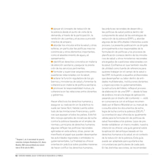 02 • Derechos humanos, salud y estrategias de reducción de la pobreza
● apoyar el concepto de reducción de
la pobreza desde el punto de vista de la
demanda, a través de la participación, la
rendición de cuentas y el acceso a procedi-
mientos de amparo;
● abordar los vínculos entre la salud y otras
esferas, en particular las políticas macroe-
conómicas y otros elementos importantes,
como el abastecimiento de agua y el
saneamiento;
● identificar derechos concretos en materia
de atención sanitaria y asegurar la presta-
ción de los servicios pertinentes;
● formular y supervisar asignaciones presu-
puestarias relacionadas con la salud;
● aclarar la función reguladora de los go-
biernos y ministerios de salud y fomentar la
coherencia en materia de política sanitaria;
● promover la responsabilidad mutua y la
coherencia en las relaciones entre donantes
y gobiernos.
Hacer efectivos los derechos humanos y
asegurar su realización en la práctica no
suele ser tarea fácil, habida cuenta sobre
todo de las limitaciones financieras y políti-
cas que aquejan a todos los países. Este fol-
leto incluye ejemplos de iniciativas de lucha
contra la pobreza basadas en el empleo de
normas y principios de derechos humanos;
algunas reflejan las políticas nacionales
aplicadas en esta esfera; otras, ponen de
manifiesto el papel que pueden desempeñar
las autoridades regionales o entidades no
gubernamentales. La finalidad es ofrecer
orientación práctica sobre posibles maneras
de hacer confluir los derechos humanos,
las prácticas racionales de desarrollo y
las políticas de salud pública dentro del
componente de salud de las estrategias de
reducción de la pobreza (ERP); y, abordar
algunas de las dificultades inherentes a este
proceso. La presente publicación va dirigida
principalmente a los responsables de la
formulación de políticas y los procesos de
planificación conexos dentro de los ministe-
rios de salud u otros ministerios nacionales
encargados de cuestiones relacionadas con
la salud. Confiamos en que también resulte
de utilidad como fuente de referencia para
quienes trabajan en el campo de la salud o
las ERP, incluyendo a aquellos profesionales
que desempeñan su labor dentro de enti-
dades multilaterales, instituciones donantes
u organizaciones no gubernamentales.
La estructura del folleto, refleja el proceso
de elaboración de una ERP — desde la fase
de análisis inicial a la etapa de aplicación,
pasando por el diseño del contenido —, está
en consonancia con el enfoque recomen-
dado por el Banco Mundial en su manual de
consulta sobre los documentos de estra-
tegia de lucha contra la pobreza (DELP).1
La orientación aquí ofrecida es igualmente
válida para la formulación de políticas de
salud favorables a los pobres. Lejos de pre-
tender establecer un marco modelo, nuestra
intención es ofrecer una guía general sobre
la aplicación del enfoque basado en los
derechos humanos a la salud, en el contexto
de la reducción de la pobreza. Esta guía
puede ser adaptada para ajustarla a las
circunstancias particulares de cada país.
En las distintas secciones, se recomiendan
1 Klugman J.,ed.A sourcebook for poverty
reduction strategies.Washington,D.C.,Banco
Mundial,2002 www.worldbank.org (consul-
tado el 20 de julio de 2007).
 