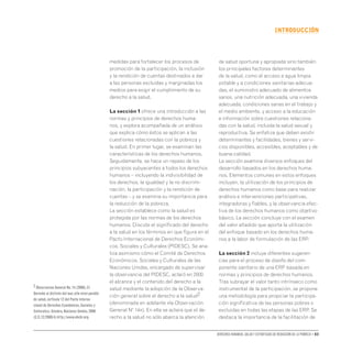 Derechos humanos, salud y estrategias de reducción de la pobreza • 03
INTRODUCCIón
medidas para fortalecer los procesos de
promoción de la participación, la inclusión
y la rendición de cuentas destinados a dar
a las personas excluidas y marginadas los
medios para exigir el cumplimiento de su
derecho a la salud.
La sección 1 ofrece una introducción a las
normas y principios de derechos huma-
nos, y explora acompañada de un análisis
que explica cómo éstos se aplican a las
cuestiones relacionadas con la pobreza y
la salud. En primer lugar, se examinan las
características de los derechos humanos.
Seguidamente, se hace un repaso de los
principios subyacentes a todos los derechos
humanos – incluyendo la indivisibilidad de
los derechos, la igualdad y la no discrimi-
nación, la participación y la rendición de
cuentas – y se examina su importancia para
la reducción de la pobreza.
La sección establece como la salud es
protegida por las normas de los derechos
humanos. Discute el significado del derecho
a la salud en los términos en que figura en el
Pacto Internacional de Derechos Económi-
cos, Sociales y Culturales (PIDESC). Se ana-
liza asimismo cómo el Comité de Derechos
Económicos, Sociales y Culturales de las
Naciones Unidas, encargado de supervisar
la observancia del PIDESC, aclaró en 2000
el alcance y el contenido del derecho a la
salud mediante la adopción de la Observa-
ción general sobre el derecho a la salud2
(denominada en adelante «la Observación
General Nº 14»). En ella se aclara que el de-
recho a la salud no sólo abarca la atención
de salud oportuna y apropiada sino también
los principales factores determinantes
de la salud, como el acceso a agua limpia
potable y a condiciones sanitarias adecua-
das, el suministro adecuado de alimentos
sanos, una nutrición adecuada, una vivienda
adecuada, condiciones sanas en el trabajo y
el medio ambiente, y acceso a la educación
e información sobre cuestiones relaciona-
das con la salud, incluida la salud sexual y
reproductiva. Se enfatiza que deben existir
determinantes y facilidades, bienes y servi-
cios disponibles, accesibles, aceptables y de
buena calidad.
La sección examina diversos enfoques del
desarrollo basados en los derechos huma-
nos. Elementos comunes en estos enfoques
incluyen, la utilización de los principios de
derechos humanos como base para realizar
análisis e intervenciones participativas,
integradoras y fiables, y la observancia efec-
tiva de los derechos humanos como objetivo
básico. La sección concluye con el examen
del valor añadido que aporta la utilización
del enfoque basado en los derechos huma-
nos a la labor de formulación de las ERP.
La sección 2 incluye diferentes sugeren-
cias para el proceso de diseño del com-
ponente sanitario de una ERP basada en
normas y principios de derechos humanos.
Tras subrayar el valor tanto intrínseco como
instrumental de la participación, se propone
una metodología para propiciar la participa-
ción significativa de las personas pobres o
excluidas en todas las etapas de las ERP. Se
destaca la importancia de la facilitación de
2 Observacion General No.14 (2000),El
Derecho al disfrute del mas alto nivel posible
de salud,(artículo 12 del Pacto Interna-
cional de Derechos Económicos,Sociales y
Culturales).Ginebra,Naciones Unidas,2000
(E/C.12/2000/4).http://www.ohchr.org.
 