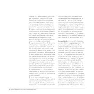 04 • Derechos humanos, salud y estrategias de reducción de la pobreza
información y la transparencia para lograr
ese tipo de participación significativa.
La segunda mitad de la sección explora
cómo el enfoque basado en los derechos
humanos puede utilizarse para analizar
cuestiones relacionadas con la salud y la
pobreza. Se proponen para ello tres pasos.
El primero consiste en emplear los criterios
de disponibilidad, accesibilidad, aceptabili-
dad y calidad para examinar los obstáculos
que impiden a las personas marginadas
y excluidas acceder a los servicios de
atención sanitaria, así como a los factores
determinantes básicos de la salud.
El segundo paso es la utilización de normas
internacionales y nacionales pertinentes
como base para identificar a quién incum-
ben las obligaciones relacionadas con la
dispensación de atención de la salud y con
los factores subyacentes determinantes de
la salud. Habida cuenta de las obligaciones
que el derecho internacional le atribuye en
materia de derechos humanos, la respon-
sabilidad principal recae en el Estado. Sin
embargo, existen otros proveedores de
servicios que también pueden tener respon-
sabilidades en esta esfera, como el sector
privado y los donantes internacionales. En
el contexto de los DELP, los titulares de
derechos son las personas que padecen el
mayor grado de exclusión en lo referente al
acceso a la salud.
El tercer paso consiste en evaluar los
marcos institucionales y las deficiencias de
capacidad que conforman las relaciones
entre titulares de derechos y proveedores
de servicios. Las actividades de evaluación
institucional incluyen un análisis de los
mecanismos previstos para garantizar la
participación y la rendición de cuentas,
un examen de la legislación y las políticas
relacionadas con la salud y una evaluación
de las limitaciones financieras. Dentro del
análisis de las deficiencias de capacidad, se
otorga especial atención a los conocimien-
tos, las competencias técnicas y la infor-
mación que precisan tanto los titulares de
derechos como los proveedores de servicios
para la realización del derecho a la salud.
La sección 3, analiza las dificultades que
conlleva elaborar el contenido de una ERP
en consonancia con el correspondiente
análisis de los derechos a la salud y del
estado de pobreza. La información obtenida
gracias al análisis basado en los derechos
humanos, el proceso consultivo relativo a
la ERP y los datos clínicos y geográficos se
utiliza para identificar los servicios esen-
ciales de atención a la salud y los factores
determinantes básicos de la salud. Un
elemento clave del enfoque basado en los
derechos humanos es la identificación de
derechos concretos, o niveles mínimos de
provisión de servicios, que puedan ser invo-
cados por las personas para pedir cuentas
a los planificadores de políticas públicas
sobre la prestación de servicios. El análisis
de la disponibilidad, accesibilidad, aceptabi-
lidad y calidad de los servicios de salud ayu-
da a definir esos derechos. La sección luego
examina las dificultades relacionadas con
la focalización en las poblaciones excluidas
y marginadas, con énfasis especial en la
 