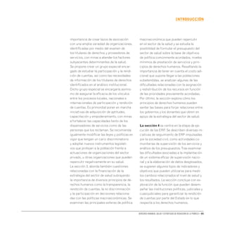 Derechos humanos, salud y estrategias de reducción de la pobreza • 05
INTRODUCCIón
importancia de crear lazos de asociación
con una amplia variedad de organizaciones,
identificadas por medio del examen de
los titulares de derechos y proveedores de
servicios, con miras a atender los factores
subyacentes determinantes de la salud.
Se propone crear un grupo especial encar-
gado de estudiar la participación y la rendi-
ción de cuentas, así como las necesidades
de información de los titulares de derechos
identificados en el análisis institucional.
Dicho grupo especial se encargaría asimis-
mo de asegurar la eficacia de los vínculos
entre los procesos locales, nacionales e
internacionales de participación y rendición
de cuentas. Es primordial poner en marcha
iniciativas de adquisición de aptitudes,
capacitación y empoderamiento, con miras
a fortalecer las capacidades tanto de los
dispensadores de servicios como de las
personas que los reclaman. Se recomienda
igualmente modificar las leyes y políticas en
vigor que tengan un cariz discriminatorio
y adoptar nuevos instrumentos legislati-
vos que protejan a la población frente a
actuaciones de organizaciones del sector
privado, u otras organizaciones que pueden
repercutir negativamente en su salud.
La sección 3, aborda también cuestiones
relacionadas con la financiación de la
estrategia del sector de salud subrayando
la importancia de diversos principios de de-
rechos humanos como la transparencia, la
rendición de cuentas, la no discriminación
y la participación en decisiones relaciona-
das con las políticas macroeconómicas. Se
examinan las principales esferas de política
macroeconómica que pueden repercutir
en el sector de la salud y se estudia la
posibilidad de formular el presupuesto del
sector de salud sobre la base de objetivos
de política comúnmente acordados, niveles
mínimos de prestación de servicios y prin-
cipios de derechos humanos. Resaltando la
importancia de tener en cuenta el costo adi-
cional que supone llegar a las poblaciones
subatendidas, se analizan algunas de las
dificultades relacionadas con la asignación
y redistribución de los recursos en función
de las prioridades previamente acordadas.
Por último, la sección explora cómo los
principios de derechos humanos pueden
sentar las bases para forjar relaciones entre
los gobiernos y los donantes que obren en
apoyo de la estrategia del sector de salud.
La sección 4 se centra en la etapa de eje-
cución de las ERP. Se describen diversas ini-
ciativas de seguimiento de ERP impulsadas
por la sociedad civil, como actividades co-
munitarias de supervisión de los servicios y
análisis de los presupuestos.Tras examinar
las dificultades asociadas a la implantación
de un sistema eficaz de supervisión nacio-
nal y a la elaboración de datos desglosados,
se sugieren algunos tipos de indicadores y
objetivos que pueden utilizarse para medir
los cambios relacionados el nivel de salud y
los resultados. La sección concluye con ex-
ploración de la función que pueden desem-
peñar las instituciones políticas, judiciales y
cuasijudiciales para garantizar la rendición
de cuentas por parte del Estado en lo que
respecta a los derechos humanos.
 