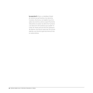 06 • Derechos humanos, salud y estrategias de reducción de la pobreza
La sección 5 ofrece un detallado listado
de referencias pertinentes a los derechos
humanos. Asimismo, se resaltan los princi-
pales documentos y textos específicamente
relevantes a la salud, los derechos humanos
y la reducción de la pobreza que pueden re-
sultar de interés para los lectores deseosos
de obtener información adicional. Se incluye
además una lista de organizaciones activas
en estas esferas.
 