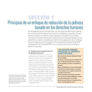 Derechos humanos, salud y estrategias de reducción de la pobreza • 07
1.1 Cuáles son las características de
los derechos humanos?
Los derechos humanos son normas inter-
nacionalmente acordadas que se aplican
a todos los seres humanos. Engloban los
derechos civiles, culturales, económicos,
políticos y sociales enunciados en la De-
claración Universal de Derechos Humanos
(DUDH 1948). Los principales tratados inter-
nacionales de derechos humanos – el Pacto
Internacional de Derechos Económicos, So-
ciales y Culturales (PIDESC 1966) y el Pacto
Internacional de Derechos Civiles y Políticos
(PIDCP 1966) – exponen con mayor detalle el
contenido de los derechos consagrados en
la DUDH y contienen obligaciones legal-
mente vinculantes para los Gobiernos que
se adhieren a ellos.
Principiosdeunenfoquedereduccióndelapobreza
basadoenlosderechoshumanos
En la presente sección se describen los principios de derechos humanos,
los vínculos entre los derechos humanos y la pobreza y la protección que
brinda a la salud un marco jurídico basado en los derechos humanos.
Tras resumir los elementos que caracterizan los enfoques basados en los
derechos humanos, se analiza qué valor tiene la aplicación de un enfoque
de esta índole para la formulación del componente de salud de las ERP
y para garantizar que cada ERP en su conjunto promueva y proteja el
derecho a la salud.
Sección 1
Los derechos humanos
presentan las siguientes
características:
● son universales,derechos inalienables de todos
los seres humanos;
● tienen por objeto salvaguardar la dignidad intrín-
seca y el valor igual de todos los seres humanos;

● son inalienables (no pueden ser suspendidos ni
retirados);
● son interdependientes y están interrelacionados
(cada uno de los derechos humanos está estrecha-
mente vinculado a otros y depende a menudo de la
realización de los mismos);
● están articulados como derechos de los indivi-
duos (y grupos) que imponen obligaciones de acción
u omisión,particularmente a los Estados;
● han sido garantizados por la comunidad interna-
cional y están protegidos por la ley.3
3 Oficina del Alto Comisionado de las Naciones
Unidas para los Derechos Humanos.Preguntas
frecuentes sobre el enfoque de derechos
humanos en la cooperación para el desarrollo.
NuevaYork y Ginebra,Naciones Unidas,2006
(HR/PUB/06/8) www.ohchr.org.
 