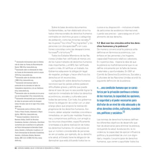 08 • Derechos humanos, salud y estrategias de reducción de la pobreza
Sobre la base de estos documentos
fundamentales, se han elaborado otros tra-
tados internacionales de derechos humanos
centrados en distintos grupos o categorías
de población, como las minorías raciales,4
las mujeres,5 los niños,6 los migrantes7 y las
personas con discapacidad8 o en cues-
tiones concretas como las desapariciones
forzosas9 o la tortura.10
Todos los Estados Miembros de las Na-
ciones Unidas han ratificado al menos uno
de los nueve tratados de derechos humanos
más importantes, y el 80% han ratificado
cuatro o más. Al ratificar un tratado, los
Gobiernos adquieren la obligación legal
de respetar, proteger y hacer efectivos los
derechos en él reconocidos.
La legislación sobre derechos humanos
reconoce que los países pobres padecen
dificultades graves y admite que puede
darse el caso de que no sea posible lograr la
realización inmediata de todos los derechos
económicos, sociales y culturales para
todas las personas. Con todo, los gobiernos
tienen la obligación de contar con un plan
a largo plazo que propicie la realización
progresiva de los derechos humanos. Asi-
mismo, deben adoptar medidas concretas e
inmediatas, en particular medidas financie-
ras y compromisos políticos, con arreglo a
los recursos disponibles, específicamente
orientadas a la plena realización de todos
los derechos humanos. En situaciones en
que un número considerable de personas
se ven privadas, por ejemplo, de su derecho
a la salud, el Estado tiene la obligación de
demostrar que está utilizando todos los re-
cursos a su disposición – inclusive a través
de peticiones de asistencia internacional,
cuando sea preciso – para asegurar el cum-
plimiento de ese derecho.
1.2 Qué son los vínculos entre los dere-
chos humanos y la pobreza?
De manera convencional la pobreza solía
definirse en términos económicos, con
énfasis en las personas y los hogares,
capacidad financiera relativa o absoluta.
En nuestros días, impera la idea de que
la pobreza es multidimensional que no se
define únicamente por la falta de bienes
materiales y oportunidades. En 2001 el
Comité de Derechos Económicos, Sociales y
Culturales de las Naciones Unidas acordó la
siguiente definición de la pobreza:
«…unacondiciónhumanaquesecarac-
terizaporlaprivacióncontinuaocrónica
delosrecursos,lacapacidad,lasopciones,
laseguridadyelpodernecesariospara
disfrutardeunniveldevidaadecuadoyde
otrosderechosciviles,culturales,económi-
cos,políticosysociales».11
Las normas de derechos humanos definen
los diferentes objetivos de desarrollo que
han de alcanzarse para eliminar la pobreza,
incluyendo la salud, la educación, la no
violencia, la capacidad de ejercer influencia
política y la posibilidad de vivir con digni-
dad y respeto. Los principios de derechos
humanos, que vienen a apuntalar todos los
4 Convención Internacional sobre la Elimina-
ción de todas las Formas de Discriminación
Racial,1965 http://www.ohchr.org.
5 Convención sobre la eliminación de todas
las formas de discriminación contra la mujer,
1979 http://www.ohchr.org.
6 Convención sobre los derechos del niño
(1989) http://www.ohchr.org.
7 Convención internacional sobre la
protección de los derechos de todos los
trabajadores migratorios y de sus familiares
http://www.ohchr.org.
8 Convención sobre los derechos de las perso-
nas con discapacidad http://www.ohchr.org.
9 Convención Internacional para la protección
de todas las personas contra las desapari-
ciones forzadas (aún no en vigor) http://www.
ohchr.org.
10 Convención contra laTortura y Otros
Tratos o Penas Crueles,Inhumanos o Degra-
dantes,1984 http://www.ohchr.org.
11 Consejo Económico y Social de las
Naciones Unidas,Comité de Derechos
Económicos,Sociales y Culturales.Cuestiones
sustantivas que se plantean en la aplicación
del Pacto Internacional de Derechos Econó-
micos,Sociales y Culturales: la pobreza y el
Pacto Internacional de Derechos Económicos,
Sociales y Culturales.Ginebra,Naciones
Unidas,2001 (E/C.12/2001/10) http://www.
ohchr.org .
 