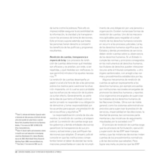 10 • Derechos humanos, salud y estrategias de reducción de la pobreza
de lucha contra la pobreza. Para ello es
imprescindible asegurar la accesibilidad de
la información, la claridad y la transparen-
cia en los procesos de toma de decisiones.
Este principio supone además que todas
las personas tienen derecho a compartir
los beneficios de las políticas y programas
resultantes.
Rendición de cuentas, transparencia e
imperio de la ley. Los procesos de rendi-
ción de cuentas determinan qué medidas
son eficaces y se prestan, por ende, a ser
repetidas, y qué medidas son ineficaces, lo
que permitirá introducir los ajustes necesa-
rios.15
La rendición de cuentas desempeña un
papel crucial a la hora de dar a las personas
pobres los medios para cuestionar la situa-
ción imperante, sin lo cual es poco probable
que los esfuerzos de reducción de la pobre-
za surtan efecto. Generalmente, se parte
de la idea de que tanto el Estado como el
sector privado no responden a su obligación
de demostrar y tomar responsabilidad por
los acuerdos para apoyar una prestación de
servicios eficaz y equitativa.16
La responsabilización consta de dos ele-
mentos: la rendición de cuentas y el amparo
judicial. La rendición de cuentas exige que
los gobiernos y demás entidades decisorias
garanticen la transparencia de sus pro-
cesos y actuaciones y que justifiquen las
decisiones que adoptan. El amparo judicial
consiste en que las instituciones compe-
tentes tienen el deber de atender las recla-
maciones presentadas en caso de incumpli-
miento de una obligación por una persona u
organización. Existen numerosas formas de
rendición de cuentas. Uno de los mecanis-
mos aplicables para respaldar el cumpli-
miento de los derechos humanos consiste
en recurrir a los procesos judiciales. La ley
de los derechos humanos significa que, los
Estados y demás proveedores de servicios
deben rendir cuentas sobre su observancia
de los derechos humanos. Si un Estado in-
cumple las normas y principios consagrados
en los instrumentos de derechos humanos,
los titulares de derechos pueden interponer
recurso ante el tribunal competente, u otro
órgano sentenciador, con arreglo a las nor-
mas y procedimientos establecidos por ley.
Algunos mecanismos de rendición de
cuentas se aplican expresamente a los
derechos humanos, por ejemplo encuestas
por instituciones nacionales encargadas de
promover los derechos humanos y reportes
a los organismos encargados de supervisar
los tratados de los derechos humanos de
las Naciones Unidas. Otros son de índole
general, como los sistemas administrativos
previstos para supervisar la prestación de
servicios, imparcialidad en las elecciones, la
libertad de prensa, las comisiones parla-
mentarias y las iniciativas de seguimiento
impulsadas por la sociedad civil.17
El principio de rendición de cuentas exige
que los procesos de formulación, ejecución
y supervisión de las ERP sean transpa-
rentes y que las instancias decisorias rindan
cuentas de los procedimientos normativos
y de las decisiones que adoptan. Para
lograr esa meta, es preciso que las ERP
15 Hunt P.,Informe del Relator Especial sobre
el derecho de toda persona al disfrute del más
alto nivel posible de salud física y mental.
NuevaYork,Asamblea General de las Naciones
Unidas,17 de enero de 2007 (A/HRC/4/28)
http://www.ohchr.org .
16 Gauri V.Social rights and economics claims
to health care and education in developing
countries.Washington D.C.,Banco Mundial,
marzo de 2003 (World Bank Policy Research
Working Paper 3006) www.worldbank.org.
17 Paul Hunt,17 de enero de 2007,op.cit.
 