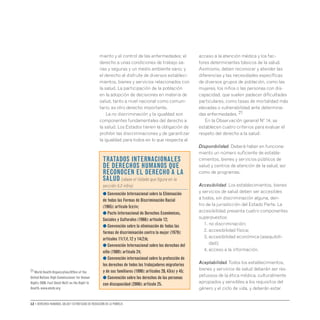 12 • Derechos humanos, salud y estrategias de reducción de la pobreza
miento y el control de las enfermedades; el
derecho a unas condiciones de trabajo sa-
nas y seguras y un medio ambiente sano; y
el derecho al disfrute de diversos estableci-
mientos, bienes y servicios relacionados con
la salud. La participación de la población
en la adopción de decisiones en materia de
salud, tanto a nivel nacional como comuni-
tario, es otro derecho importante.
La no discriminación y la igualdad son
componentes fundamentales del derecho a
la salud. Los Estados tienen la obligación de
prohibir las discriminaciones y de garantizar
la igualdad para todos en lo que respecta al
acceso a la atención médica y los fac-
tores determinantes básicos de la salud.
Asimismo, deben reconocer y atender las
diferencias y las necesidades específicas
de diversos grupos de población, como las
mujeres, los niños o las personas con dis-
capacidad, que suelen padecer dificultades
particulares, como tasas de mortalidad más
elevadas o vulnerabilidad ante determina-
das enfermedades.�21
En la Observación general Nº 14, se
establecen cuatro criterios para evaluar el
respeto del derecho a la salud:
Disponibilidad. Deberá haber en funciona-
miento un número suficiente de estable-
cimientos, bienes y servicios públicos de
salud y centros de atención de la salud, así
como de programas.
Accesibilidad. Los establecimientos, bienes
y servicios de salud deben ser accesibles
a todos, sin discriminación alguna, den-
tro de la jurisdicción del Estado Parte. La
accesibilidad presenta cuatro componentes
superpuestos:
	 1. no discriminación;
	 2. accesibilidad física;
	 3. 
accesibilidad económica (asequibili-
dad);
	 4. acceso a la información.
Aceptabilidad.Todos los establecimientos,
bienes y servicios de salud deberán ser res-
petuosos de la ética médica, culturalmente
apropiados y sensibles a los requisitos del
género y el ciclo de vida, y deberán estar
Tratados internacionales
de derechos humanos que
reconocen el derecho a la
salud (véase el listado que figura en la
sección 5.2 infra):
● Convención Internacional sobre la Eliminación
de todas las Formas de Discriminación Racial
(1965): artículo 5(e)iv;
● Pacto Internacional de Derechos Económicos,
Sociales y Culturales (1966): artículo 12;
● Convención sobre la eliminación de todas las
formas de discriminación contra la mujer (1979):
artículos 11(1)f,12 y 14(2)b;
● Convención Internacional sobre los derechos del
niño (1989): artículo 24;
● Convención internacional sobre la protección de
los derechos de todos los trabajadores migratorios
y de sus familiares (1990): artículos 28,43(e) y 45;
● Convención sobre los derechos de las personas
con discapacidad (2006): artículo 25.
21 World Health Organization/Office of the
United Nations High Commissioner for Human
Rights 2008.Fact Sheet No31 on the Right to
Health.www.ohchr.org
 