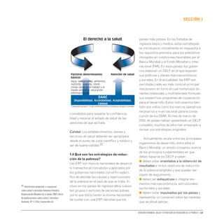 Derechos humanos, salud y estrategias de reducción de la pobreza • 13
secCIón 1
concebidos para respetar la confidencia-
lidad y mejorar el estado de salud de las
personas de que se trate.
Calidad. Los establecimientos, bienes y
servicios de salud deberán ser apropiados
desde el punto de vista científico y médico y
ser de buena calidad.22
1.4 Qué son las estrategias de reduc-
ción de la pobreza?
Las ERP son marcos nacionales de desarrol-
lo transectorial concebidos y aplicados por
los gobiernos nacionales con el fin especí-
fico de abordar las causas y repercusiones
de la pobreza en el país de que se trate. In-
cluso en los países de ingresos altos subsis-
ten grupos o sectores de personas pobres,
por lo que éstos tienen la misma necesidad
de contar con una ERP nacional que los
países más pobres. En los Estados de
ingresos bajos y medios, estas estrategias
se introdujeron inicialmente en respuesta a
los requisitos previstos para los préstamos
otorgados en condiciones favorables por el
Banco Mundial o el Fondo Monetario Inter-
nacional (FMI). En esos países, los gobier-
nos elaboran un DELP en el que exponen
sus políticas y planes macroeconómicos
y sociales. En la actualidad, las ERP son
percibidas cada vez más como el principal
mecanismo en torno al cual numerosos do-
nantes bilaterales y multilaterales formulan
sus respectivos programas de cooperación
para el desarrollo. Estos instrumentos tam-
bién son vistos como los marcos operativos
necesarios a nivel nacional para la conse-
cución de los ODM. Al mes de marzo de
2005, 44 países habían presentado un DELP
completo; muchos de ellos han empezado a
revisar sus estrategias originales.
Actualmente, existe entre los principales
organismos de desarrollo, entre ellos el
Banco Mundial, un amplio consenso acerca
de los principios fundamentales en que
deben basarse los DELP, a saber:
● deben estar orientados a la obtención de
resultados e incluir objetivos de reducción
de la pobreza tangibles y que puedan ser
objeto de seguimiento;
● deben ser exhaustivos e integrar ele-
mentos macroeconómicos, estructurales,
sectoriales y sociales;
● deben estar impulsados por los países y
representar un consenso sobre las medidas
que se prevé aplicar;
El derecho a la salud
DAAC
Disponibilidad, Accesibilidad, Aceptabilidad,
Calidad
Atención de salud
(Observación general n° 14 del Comité de Derechos Económicos, Sociales y Culturales
Factores determinantes
básicos
Agua, saneamiento, alimentos,
nutrición, vivienda, condi-
ciones sanas en el trabajo y el
medio ambiente, educación,
información, etc.
22 Veinticinco preguntas y respuestas
sobre salud y derechos humanos.Ginebra,
Organización Mundial de la Salud,2002 (Serie
de publicaciones sobre salud y derechos
humanos,Nº 1) http://www.who.int.
 
