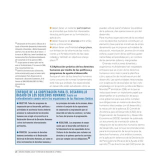 14 • Derechos humanos, salud y estrategias de reducción de la pobreza
● deben tener un carácter participativo:
es primordial que todos los interesados
directos participen en su formulación y
aplicación;
● deben basarse en alianzas entre el Go-
bierno y otros actores;
● deben tener una finalidad a largo plazo,
con énfasis en la reforma de las institu-
ciones y el fortalecimiento de las capa-
cidades y también en objetivos a largo
plazo.23
1.5 Aplicación práctica de los derechos
humanos por medio de las políticas y
programas de ayuda al desarrollo
Aunque el valor de los derechos humanos
como conjunto de normas fundamentales
está más que probado, los especialistas
en desarrollo están estudiando cómo se
pueden utilizar para fortalecer los análisis
de la pobreza y las operaciones en pro del
desarrollo.
Para muchas organizaciones de la sociedad
civil, los derechos humanos constituyen un
elemento clave para las iniciativas de empo-
deramiento que incorporan actividades de
educación, movilización, promoción en esta
esfera y supervisión de las políticas guber-
namentales emprendidas por y en nombre
de las personas pobres y marginadas.
Diversas instituciones donantes y
organismos multilaterales han respaldado
enfoques que se sirven de los derechos
humanos como marco para la planifica-
ción y ejecución de iniciativas en pro del
desarrollo. Las oportunidades relacionadas
con la aplicación de esa labor se han visto
ampliadas con la opinión jurídica del Banco
Mundial,24 emitida en 2006, en la que se
indica que tienen un importante papel que
desempeñar en la prestación de apoyo
a los gobiernos para que estos cumplan
sus obligaciones en materia de derechos
humanos relacionadas con el desarrollo y
la reducción de la pobreza. El Comité de
Asistencia para el Desarrollo (CAD) de la
Organización de Cooperación y Desarrollo
Económicos (OCDE) también ha publicado
un documento de orientación sobre la
integración de los derechos humanos dentro
del desarrollo, que incluye recomendaciones
para la incorporación de los principios de
derechos humanos, y los análisis conexos,
en la aplicación extensiva de la Declaración
de París sobre la Eficacia de la Ayuda al De-
sarrollo.25 Las directrices del CAD ponen de
● OBJETIVO. Todos los programas de
cooperación para el desarrollo,políticas y
actividades de asistencia técnica deberán
promover la realización de los derechos
humanos con arreglo a lo previsto en la
Declaración Universal de Derechos Humanos
y otros instrumentos internacionales
pertinentes.
● PROCESO. Las normas de derechos
humanos contenidas en la Declaración
Universal de Derechos Humanos,así como en
otros instrumentos de derechos humanos,y
los principios derivados de los mismos,deben
orientar el conjunto de las operaciones
de cooperación y programación para el
desarrollo en todos los sectores y en todas
las fases del proceso de programación.
● RESULTADO. Los programas de coope-
ración para el desarrollo contribuirán al
fortalecimiento de las capacidades de los
titulares de los derechos para reclamar sus
derechos y de quienes aportan los servicios
para que cumplan con sus obligaciones.26
Enfoque de la cooperación para el desarrollo
basado en los derechos humanos: hacia un
entendimiento común entre los organismos de las Naciones Unidas
23 Declaración de París sobre la Eficacia de la
Ayuda al Desarrollo:Apropiación,Armonización,
Alineación  Resultados y Mutua Responsabili-
dad.París,Foro de Alto Nivel,28 de febrero - 2
de marzo de 2005,http://www1.worldbank.org/
harmonization/Paris/ParisDeclarationSpanish.
pdf (consultado el 23 de agosto de 2007).
24 «Legal opinion on human rights and the
work of the World Bank»,27 de enero de 2006,
http://www.ifiwatchnet.org.
25 Comité de Asistencia para el Desarrollo,
Action-oriented policy paper on human rights
and development.París,Organización de
Cooperación y Desarrollo Económicos,23 de
febrero de 2006 [DCD/DAC(2007)15/FINAL]
www.oecd.org.
26 Ibid
 