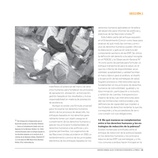 Derechos humanos, salud y estrategias de reducción de la pobreza • 15
secCIón 1
manifiesto el potencial del marco de dere-
chos humanos para fortalecer los principios
de apropiación, alineación, armonización,
gestión basada en los resultados y mutua
responsabilidad en materia de prestación
de asistencia.
Aunque no existe una fórmula universal
para incorporar los derechos humanos
dentro de los procesos de desarrollo, los
enfoques basados en los derechos gene-
ralmente tienen por objeto asegurar el
cumplimiento de los derechos humanos y
aplican los principios fundamentales de
derechos humanos a las políticas y pro-
gramas pertinentes. Los organismos de
las Naciones Unidas acordaron en 2003 un
«entendimiento común» de los principales
elementos de los enfoques basados en los
derechos humanos aplicables en la esfera
del desarrollo para informar las políticas y
prácticas de las Naciones Unidas.27
Este folleto parte del enfoque expuesto
en el Entendimiento Común como base para
analizar de qué modo las normas y princi-
pios de derechos humanos pueden reforzar
la elaboración y aplicación práctica del
componente sanitario de las ERP. Se utiliza
la definición del derecho a la salud recogida
en el PIDESC y la Observación General Nº
14 como punto de partida para formular un
enfoque transectorial para la salud, en el
que los criterios de disponibilidad, acce-
sibilidad, aceptabilidad y calidad facilitan
el marco básico para el análisis, el diseño
y la ejecución de las estrategias de salud.
Sugiere procesos e intervenciones que se
fundamenten en los principios de derechos
humanos de indivisibilidad, igualdad y no
discriminación, participación e inclusión,
y rendición de cuentas, transparencia e
imperio de la ley. Las intervenciones abor-
dan las limitaciones institucionales y las
deficiencias de capacidad que impiden a
los titulares de derechos reclamar lo que les
corresponde y a los proveedores de servi-
cios cumplir con sus obligaciones.
1.6 De qué maneras se complementan
entre sí los derechos humanos y las es-
trategias de reducción de la pobreza?
Existen numerosas similitudes entre el
enfoque de reducción de la pobreza basado
en los derechos humanos y los principios
básicos de las ERP. Las estrategias y crite-
rios comunes a ambos hacen hincapié en la
Pierre
Virot
(OMS-212124)
27 «Un Enfoque de la Cooperación para el
Desarrollo basado en los Derechos Humanos
— Hacia un Entendimiento Común entre las
Agencias de las Naciones Unidas».En: Taller
interinstitucional sobre el enfoque basado en
los derechos humanos,en el contexto de la
reforma de las Naciones Unidas,Stamford CT,
3 a 5 de mayo de 2003.NuevaYork,Naciones
Unidas,http://www.undg.org.
 