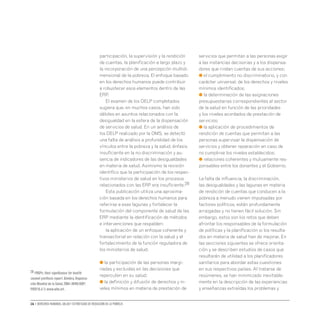 16 • Derechos humanos, salud y estrategias de reducción de la pobreza
participación, la supervisión y la rendición
de cuentas, la planificación a largo plazo y
la incorporación de una percepción multidi-
mensional de la pobreza. El enfoque basado
en los derechos humanos puede contribuir
a robustecer esos elementos dentro de las
ERP.
El examen de los DELP completados
sugiera que, en muchos casos, han sido
débiles en asuntos relacionados con la
desigualdad en la esfera de la dispensación
de servicios de salud. En un análisis de
los DELP realizado por la OMS, se detectó
una falta de análisis a profundidad de los
vínculos entre la pobreza y la salud, énfasis
insuficiente en la no-discriminación y au-
sencia de indicadores de las desigualdades
en materia de salud. Asimismo la revisión
identifico que la participación de los respec-
tivos ministerios de salud en los procesos
relacionados con las ERP era insuficiente.28
Esta publicación utiliza una aproxima-
ción basada en los derechos humanos para
referirse a esas lagunas y fortalecer la
formulación del componente de salud de las
ERP mediante la identificación de métodos
e intervenciones que respalden:
la aplicación de un enfoque coherente y
transectorial en relación con la salud y el
fortalecimiento de la función reguladora de
los ministerios de salud;
● la participación de las personas margi-
nadas y excluidas en las decisiones que
repercuten en su salud;
● la definición y difusión de derechos y ni-
veles mínimos en materia de prestación de
servicios que permitan a las personas exigir
a las instancias decisorias y a los dispensa-
dores que rindan cuentas de sus acciones;
● el cumplimiento no discriminatorio, y con
carácter universal, de los derechos y niveles
mínimos identificados;
● la determinación de las asignaciones
presupuestarias correspondientes al sector
de la salud en función de las prioridades
y los niveles acordados de prestación de
servicios;
● la aplicación de procedimientos de
rendición de cuentas que permitan a las
personas supervisar la dispensación de
servicios y obtener reparación en caso de
no cumplirse los niveles establecidos;
● relaciones coherentes y mutuamente res-
ponsables entre los donantes y el Gobierno.
La falta de influencia, la discriminación,
las desigualdades y las lagunas en materia
de rendición de cuentas que conducen a la
pobreza a menudo vienen impulsadas por
factores políticos, están profundamente
arraigadas y no tienen fácil solución. Sin
embargo, estos son los retos que deben
afrontar los responsables de la formulación
de políticas y la planificación si los resulta-
dos en materia de salud han de mejorar. En
las secciones siguientes se ofrece orienta-
ción y se describen estudios de casos que
resultarán de utilidad a los planificadores
sanitarios para abordar estas cuestiones
en sus respectivos países. Al tratarse de
resúmenes, se han minimizado inevitable-
mente en la descripción de las experiencias
y enseñanzas extraídas los problemas y
28 PRSPs: their significance for health:
second synthesis report. Ginebra,Organiza-
ción Mundial de la Salud,2004 (WHO/HDP/
PRSP/0.4.1) www.who.int.
 