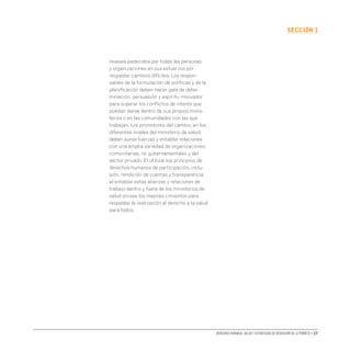 Derechos humanos, salud y estrategias de reducción de la pobreza • 17
secCIón 1
reveses padecidos por todas las personas
y organizaciones en sus esfuerzos por
respaldar cambios difíciles. Los respon-
sables de la formulación de políticas y de la
planificación deben hacer gala de deter-
minación, persuasión y espíritu innovador
para superar los conflictos de interés que
puedan darse dentro de sus propios minis-
terios o en las comunidades con las que
trabajan. Los promotores del cambio, en los
diferentes niveles del ministerio de salud,
deben aunar fuerzas y entablar relaciones
con una amplia variedad de organizaciones
comunitarias, no gubernamentales y del
sector privado. El utilizar los principios de
derechos humanos de participación, inclu-
sión, rendición de cuentas y transparencia
al entablar estas alianzas y relaciones de
trabajo dentro y fuera de los ministerios de
salud provee los mejores cimientos para
respaldar la realización al derecho a la salud
para todos.
 