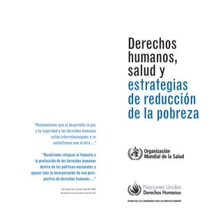 Derechos
humanos,
salud y
estrategias
de reducción
de la pobreza
“Reconocemos que el desarrollo,la paz
y la seguridad y los derechos humanos
están interrelacionados y se
autoafirman uno al otro…”
“Resolvimos integrar el fomento y
la protección de los derechos humanos
dentro de las políticas nacionales y
apoyar más la incorporación de una pers-
pectiva de derechos humanos…”
Resultado de la Cumbre Mundial 2005
Resolución de la Asamblea General 60/
 