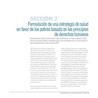 Derechos humanos, salud y estrategias de reducción de la pobreza • 19
No existen en el mundo dos países que
afronten exactamente los mismos pro-
blemas de salud y la estrategia de salud
es diferente para cada uno de ellos. Los
análisis de la situación de salud y de la
pobreza basados en los derechos humanos
proporcionan una evaluación transecto-
rial y específica para cada contexto de
las causas de la falta de salud. En ellos se
trata de aclarar quiénes se ven denegado
el derecho a la salud, por qué sufren esa
privación y qué se puede hacer para mejora
su situación y prevenir el sufrimiento de
más personas. La participación, es decir el
permitir que todas las personas tengan voz
en las decisiones que afectan a sus vidas,
constituye un elemento primordial dentro
de este proceso.
La primera parte de esta sección, analiza
la participación como principio esencial de
todas las etapas del proceso relacionado
con las ERP, desde el acopio de información
sobre la pobreza, las desigualdades, la falta
de medios de acción y el estado de salud,
hasta la etapa de promoción de la partici-
pación, en la que se fomenta la interven-
ción de una amplia variedad de personas y
organizaciones en la adopción de decisiones
relacionadas con las políticas sanitarias.
La segunda parte, explora los enfoques
aplicables para la creación de una base de
información exhaustiva sobre los procesos
de discriminación y exclusión que producen
desigualdades en los resultados sanitarios.
Los posibles puntos de acceso para la adop-
ción de medidas se identifican mediante
una evaluación de los titulares de derechos
y aportadores de servicios y el análisis de
los marcos y capacidades institucionales
que dan forma a sus relaciones.
Formulacióndeunaestrategiadesalud
enfavordelospobresbasadaenlosprincipios
dederechoshumanos
Esta sección ofrece orientación sobre diferentes formas en que los dere-
chos humanos pueden respaldar el proceso de elaboración y formulación
del componente de salud de las ERP.
Sección 2
 