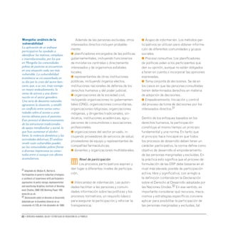22 • Derechos humanos, salud y estrategias de reducción de la pobreza
Además de las personas excluidas, otros
interesados directos incluyen probable-
mente:
● planificadores encargados de las políticas
gubernamentales, incluyendo funcionarios
de ministerios centrales o directamente
interesados y de organismos estatales
locales;
● representantes de otras instituciones
públicas, incluyendo órganos electos,
instituciones nacionales de defensa de los
derechos humanos y del poder judicial;
● organizaciones de la sociedad civil,
incluyendo organizaciones no gubernamen-
tales (ONG), organizaciones comunitarias,
organizaciones religiosas, organizaciones
indígenas, y dirigentes tradicionales, sin-
dicatos, instituciones académicas, agru-
paciones de consumidores o asociaciones
profesionales;
● organizaciones del sector privado, in-
cluyendo proveedores de servicios de salud,
proveedores de equipo y representantes de
compañías farmacéuticas;
● donantes y organizaciones multilaterales.
iii
Nivel de participación
Los procesos participativos aspiran y
dan lugar a diferentes niveles de participa-
ción.
● Intercambio de información. Las autori-
dades facilitan a las personas y comuni-
dades información sobre las políticas y los
procesos normativos, un requisito básico
para asegurar la participación y reforzar la
transparencia.
● Acopio de información. Los métodos par-
ticipativos se utilizan para obtener informa-
ción de diferentes comunidades y grupos
sociales.
● Proceso consultivo. Los planificadores
de políticas piden a los participantes que
den su opinión, aunque no están obligados
a tener en cuenta o incorporar las opiniones
expresadas.
● Toma conjunta de decisiones. Se da en
los casos en que las personas consultadas
tienen determinados derechos en materia
de adopción de decisiones.
● Empoderamiento. Iniciación y control
del proceso de toma de decisiones por los
interesados directos.31
Dentro de los enfoques basados en los
derechos humanos, la participación
constituye al mismo tiempo un principio
fundamental y una norma. En tanto que
el principio hace hincapié en que todos
los procesos de desarrollo deben tener un
carácter participativo, la norma define como
objetivo de desarrollo el empoderamiento
de las personas marginadas y excluidas. En
la práctica esto significa que el proceso de
formulación de las ERP debe basarse en el
nivel más elevado posible de participación
activa, libre y significativa, con arreglo a
la definición contenida en la Declaración
sobre el Derecho al Desarrollo adoptada por
las Naciones Unidas.32 En ese sentido, es
importante considerar qué recursos, meca-
nismos y estrategias específicos conviene
aplicar para posibilitar la participación de
las personas marginadas y excluidas, tal
Mongolia: análisis de la
vulnerabilidad
La aplicación de un enfoque
participativo ha ayudado a
identificar los motivos, complejos
e interrelacionados, por los que
en Mongolia las comunidades
pobres de pastores se encuentran
en una situación cada vez más
vulnerable. La vulnerabilidad
económica se vio exacerbada en
su día por la crisis del sector ban-
cario, que, a su vez, trajo consigo
un mayor endeudamiento, la
venta de activos y una dismi-
nución en el sector ganadero.
Una serie de desastres naturales
agravaron la situación, y estalló
un conflicto entre varias comu-
nidades sobre el acceso a unas
tierras idóneas para el pastoreo.
Esto provocó el desmoronamiento
de las estructuras tradicionales
de apoyo intrafamiliar y social, lo
que hizo aumentar el alcoho-
lismo, la violencia doméstica y las
actividades delictivas. El análisis
reveló cuán vulnerables pueden
ser las comunidades pobres frente
a diversos imprevistos no conec-
tados entre sí aunque con efectos
acumulativos.
31 Adaptado de: McGee R.,Norton A.
Participation in poverty reduction strategies:
a synthesis of experience with participatory
approaches to policy design,implementation
and monitoring.Brighton,Institute of Develop-
ment Studies,2000 (IDS Working Paper 109)
www.ids.ac.uk.
32 Declaración sobre el derecho al desarrollo.
Adoptada por la Asamblea General en su
resolución 41/128,de 4 de diciembre de 1986.
 
