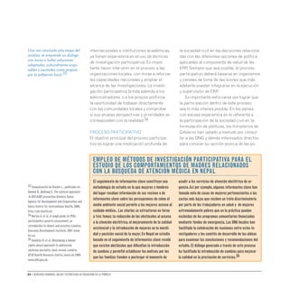 24 • Derechos humanos, salud y estrategias de reducción de la pobreza
internacionales e instituciones académicas
ya tienen experiencia en el uso de técnicas
de investigación participativa. Es impor-
tante hacer intervenir en el proceso a las
organizaciones locales, con miras a reforzar
las capacidades nacionales y ampliar el
alcance de las investigaciones. La investi-
gación participativa brinda además a los
administradores, o a los propios políticos,
la oportunidad de trabajar directamente
con las comunidades locales y comprobar
si sus propias perspectivas y prioridades se
corresponden con la realidad.34
Proceso participativo
El objetivo principal del proceso participa-
tivo es lograr una implicación profunda de
la sociedad civil en las decisiones relaciona-
das con las diferentes opciones de política
aplicables al componente de salud de las
ERP. Siempre que sea posible, el proceso
participativo deberá basarse en organismos
y canales de toma de decisiones que más
adelante puedan integrarse en la ejecución
y supervisión de ERP.
Es importante esforzarse por lograr que
la participación dentro de este proceso
sea lo más intensa posible. En los países
con escasa experiencia en lo referente a
la participación de la sociedad civil en la
formulación de políticas, los ministerios de
Gobierno han optado a menudo por consul-
tar a las ONG y demás interesados directos
para conocer su opinión acerca de las po-
El seguimiento de informantes clave constituye una
metodología de estudio en la que mujeres y hombres
del lugar recaban información de sus vecinos o de
informantes clave sobre las percepciones de cómo el
medio ambiente social permite a las mujeres acceso al
cuidado médico..Las charlas se estructuran en torno
a tres temas: la reducción de los obstáculos al acceso
a la atención obstétrica,el mejoramiento de la calidad
asistencial y la introducción de mejoras en la movili-
dad y posición social de la mujer.En Nepal un estudio
basado en el seguimiento de informantes clave reveló
que existen obstáculos que dificultan la introducción
de cambios y permitió establecer los motivos por los
que las familias tienden a postergar el momento de
acudir a los servicios de atención obstétrica de ur-
gencia.Así por ejemplo,algunos informantes clave han
tomado nota de casos de mujeres pertenecientes a las
castas más bajas que reciben un trato discriminatorio
por parte de los trabajadores en salud y de mujeres
extremadamente pobres que en la práctica quedan
excluidas de los programas comunitarios financiados
mediante fondos de emergencia.Las ONG locales han
facilitado la celebración de reuniones entre estos in-
vestigadores y los comités de desarrollo de las aldeas
para examinar las conclusiones y recomendaciones del
estudio.El diálogo generado a través de este proceso
ha facilitado la introducción de cambios para mejorar
la calidad en la prestación de servicios.35
Empleo de métodos de investigación participativa para el
estudio de los comportamientos de madres relacionados
con la búsqueda de atención médica en Nepal
Una vez concluida esta etapa del
análisis, se emprende un diálogo
con miras a hallar soluciones
adaptadas, culturalmente acep-
tables y asumidas como propias
por la población local.33
33 Comunicación de Ruedin L.,publicada en:
Somma D.,Bodiang C.The cultural approach
to HIV/AIDS prevention.Ginebra,Swiss
Agency for Development and Cooperation and
Swiss Centre for International Health,2006,
http://sdc-health.ch.
34 Norton A.et al.A rough guide to PPAs:
participatory poverty assessment,an
introduction to theory and practice.Londres,
Overseas Development Institute,2001 www.
hri.ca.
35 Hawkins K.et al.Developing a human
rights-based approach to addressing
maternal mortality: desk review.Londres,
DFID Health Resource Centre,enero de 2005
www.dfid.gov.uk.
 