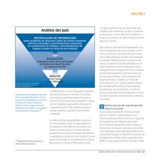 Derechos humanos, salud y estrategias de reducción de la pobreza • 27
secCIón 2
evaluar quiénes se ven denegado el derecho
a la salud, por qué se da esta circunstan-
cia y qué se puede hacer para mejorar su
situación. El enfoque aquí propuesto consta
de tres medidas que pueden utilizarse en
respuesta a estos interrogantes y que se
pueden adaptar y ajustar a los distintos
contextos:
i. análisis de las desigualdades y elemen-
tos discriminatorios en lo que respecta a
la realización del derecho a la salud y los
determinantes básicos conexos del país;
ii. identificación de los titulares de derechos
y aportadores de servicios en relación con el
derecho a la salud y otros derechos conexos;
iii. evaluación de las limitaciones institu-
cionales y deficiencias de capacidad que
impiden a los individuos, grupos y organiza-
ciones exigir o hacer efectivo su derecho a
la salud y a la atención de los determinantes
básicos conexos.
Este análisis abarcará inevitablemente una
extensa gama de factores sociales, econó-
micos y políticos causantes de discrimina-
ción y falta de salud, es decir que rebasará
el mandato habitual de los ministerios de
salud. La adopción de esta perspectiva de
amplio alcance permitirá elaborar una es-
trategia de salud integral. Al mismo tiempo,
posibilitará la identificación de puntos de
acceso para adoptar, conjuntamente con
organizaciones privadas y sin fines de
lucro, así como con instituciones públicas,
las medidas pertinentes y crear alianzas
estratégicas que promuevan un entorno
propicio para que las personas que viven en
la pobreza puedan ver realizado su derecho
a la salud.
i Análisis del país del nivel de logro del
derecho a la salud
Importantes fuentes de información del
país en cuestión y disponibles a nivel
internacional, se encuentran en los reportes
de organismos de tratados sobre dere-
chos humanos de las Naciones Unidas, el
mecanismo de revisión periódica universal
y los reportajes especiales de las Naciones
Unidas del consejo en derechos humanos de
las Naciones Unidas. Otras provienen de la
OMS y otras organizaciones internacionales
RECOPILACIÓN DE INFORMACIÓN
Sobre problemas de desarrolo a partir de fuentes existentes,
informes nacionales y recomendaciones preparados
en cumplimiento de tratados y recomendaciones de
órganos creados en virtud de esos tratados
evaluación
Evaluación breve de los principales
problemas de desarrolo para
un analisis profundo
Análisis
De las causas
y sus relaciones
Análisis del país
Fuente: paquete commún de aprendizaje
sobre una aproximación basada en los
derechos humanos (2007)
de asentamiento temporal, pasando
por la necesidad de reforzar la par-
ticipación de la población itinerante
en la fijación de prioridades en
relación con los riesgos sanitarios
específicos que afectan a las madres
pertenecientes a este grupo.37
37 Departamento de Salud y Atención a la
Infancia,Irlanda,www.dohc.ie.
 