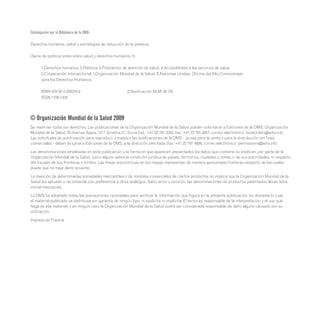 Catalogación por la Biblioteca de la OMS:
Derechos humanos, salud y estrategias de reducción de la pobreza.
(Serie de publicaciones sobre salud y derechos humanos, 5)
	 1.Derechos humanos. 2.Pobreza. 3.Prestación de atención de salud. 4.Accesibilidad a los servicios de salud.
	 5.Cooperación intersectorial. I.Organización Mundial de la Salud. II.Naciones Unidas. Oficina del Alto Comisionado
	 para los Derechos Humanos.
	 ISBN 978 92 4 356374 9			 (Clasificación NLM: W 76)
	 ISSN 1726-1430
© Organización Mundial de la Salud 2009
Se reservan todos los derechos. Las publicaciones de la Organización Mundial de la Salud pueden solicitarse a Ediciones de la OMS, Organización
Mundial de la Salud, 20 Avenue Appia, 1211 Ginebra 27, Suiza (tel.: +41 22 791 3264; fax: +41 22 791 4857; correo electrónico: bookorders@who.int).
Las solicitudes de autorización para reproducir o traducir las publicaciones de la OMS - ya sea para la venta o para la distribución sin fines
comerciales - deben dirigirse a Ediciones de la OMS, a la dirección precitada (fax: +41 22 791 4806; correo electrónico: permissions@who.int).
Las denominaciones empleadas en esta publicación y la forma en que aparecen presentados los datos que contiene no implican, por parte de la
Organización Mundial de la Salud, juicio alguno sobre la condición jurídica de países, territorios, ciudades o zonas, o de sus autoridades, ni respecto
del trazado de sus fronteras o límites. Las líneas discontinuas en los mapas representan de manera aproximada fronteras respecto de las cuales
puede que no haya pleno acuerdo.
La mención de determinadas sociedades mercantiles o de nombres comerciales de ciertos productos no implica que la Organización Mundial de la
Salud los apruebe o recomiende con preferencia a otros análogos. Salvo error u omisión, las denominaciones de productos patentados llevan letra
inicial mayúscula.
La OMS ha adoptado todas las precauciones razonables para verificar la información que Figura en la presente publicación, no obstante lo cual,
el material publicado se distribuye sin garantía de ningún tipo, ni explícita ni implícita. El lector es responsable de la interpretación y el uso que
haga de ese material, y en ningún caso la Organización Mundial de la Salud podrá ser considerada responsable de daño alguno causado por su
utilización.
Impreso en Francia
 
