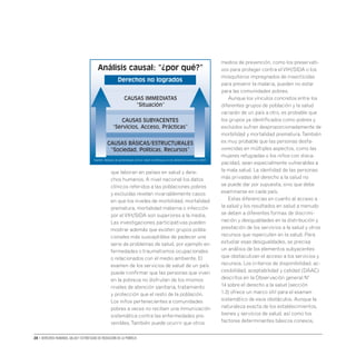 28 • Derechos humanos, salud y estrategias de reducción de la pobreza
que laboran en países en salud y dere-
chos humanos. A nivel nacional los datos
clínicos referidos a las poblaciones pobres
y excluidas revelan invariablemente casos
en que los niveles de morbilidad, mortalidad
prematura, mortalidad materna o infección
por elVIH/SIDA son superiores a la media.
Las investigaciones participativas pueden
mostrar además que existen grupos pobla-
cionales más susceptibles de padecer una
serie de problemas de salud, por ejemplo en-
fermedades o traumatismos ocupacionales
o relacionados con el medio ambiente. El
examen de los servicios de salud de un país
puede confirmar que las personas que viven
en la pobreza no disfrutan de los mismos
niveles de atención sanitaria, tratamiento
y protección que el resto de la población.
Los niños pertenecientes a comunidades
pobres a veces no reciben una inmunización
sistemática contra las enfermedades pre-
venibles.También puede ocurrir que otros
medios de prevención, como los preservati-
vos para proteger contra elVIH/SIDA o los
mosquiteros impregnados de insecticidas
para prevenir la malaria, pueden no estar
para las comunidades pobres.
Aunque los vínculos concretos entre los
diferentes grupos de población y la salud
variarán de un país a otro, es probable que
los grupos ya identificados como pobres y
excluidos sufran desproporcionadamente de
morbilidad y mortalidad prematura.También
es muy probable que las personas desfa-
vorecidas en múltiples aspectos, como las
mujeres refugiadas o los niños con disca-
pacidad, sean especialmente vulnerables a
la mala salud. La identidad de las personas
más privadas del derecho a la salud no
se puede dar por supuesta, sino que debe
examinarse en cada país.
Estas diferencias en cuanto al acceso a
la salud y los resultados en salud a menudo
se deben a diferentes formas de discrimi-
nación y desigualdades en la distribución y
prestación de los servicios a la salud y otros
recursos que repercuten en la salud. Para
estudiar esas desigualdades, se precisa
un análisis de los elementos subyacentes
que obstaculizan el acceso a los servicios y
recursos. Los criterios de disponibilidad, ac-
cesibilidad, aceptabilidad y calidad (DAAC)
descritos en la Observación general Nº
14 sobre el derecho a la salud (sección
1.3) ofrece un marco útil para el examen
sistemático de esos obstáculos. Aunque la
naturaleza exacta de los establecimientos,
bienes y servicios de salud, así como los
factores determinantes básicos conexos,
Análisis causal: “¿por qué?”
Derechos no logrados
causas immediatas
“Situación”
CAUSAS SUBYACENTES
“Servicios, Acceso, Prácticas”
causas básicas/estructurales
“Sociedad, Políticas, Recursos”
Fuente: Módulo de aprendiizaje común sobre el enfoque en los derechos humanos (2007)
 