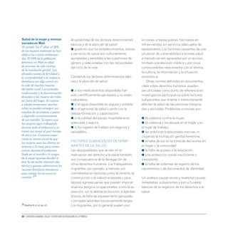 30 • Derechos humanos, salud y estrategias de reducción de la pobreza
Aceptabilidad de los factores determinantes
básicos y de la atención de salud:
● grado en que los establecimientos, bienes
y servicios de salud son culturalmente
apropiados y sensibles a las cuestiones de
género y relacionadas con las necesidades
del ciclo de la vida.
Calidad de los factores determinantes bási-
cos y la atención de salud:
● si los medicamentos disponibles han
sido científicamente aprobados y no están
caducados;
● si el agua disponible es segura y potable;
● si el personal de salud cuenta con la
debida formación y capacitación;
● si la calidad del equipo hospitalario es
adecuada y segura;
● si los lugares de trabajo son seguros y
saludables.
Factores subyacentes determi-
nantes de la salud
Las desigualdades que se dan en la
realización del derecho a la salud también
son consecuencia de la denegación de
otros derechos humanos. Los trabajadores
migrantes, por ejemplo, a menudo son
contratados en sectores como la minería, la
construcción o la industria pesada y para
labores agropecuarias que pueden implicar
diversos peligros ocupacionales, como la ex-
posición, sin la debida protección, a agentes
tóxicos, la falta de equipamiento apropiado
o jornadas laborales excesivamente largas.
Los migrantes, por lo general suelen vivir
en zonas urbanas pobres, hacinados en
infraviviendas sin servicios adecuados de
saneamiento. Los factores causantes de una
situación de vulnerabilidad a la mala salud
a menudo se ven agravados por un acceso
limitado a la atención médica y por otros
condicionantes relacionados con el idioma,
la cultura, la información y la situación
económica.
Otras normas definidas en documentos
clave sobre derechos humanos pueden
ser utilizadas como punto de referencia en
investigación participativa sobre factores
subyacentes que directa o indirectamente
afectan la salud de las personas margina-
das y excluidas. Problemas comunes son:
● la violencia contra la mujer;
● la violencia y los abusos en el hogar y en
el lugar de trabajo;
● las prácticas tradicionales nocivas, in-
cluyendo la mutilación genital femenina;
● la falta de voz en la toma de decisiones en
el hogar y la comunidad;
● la falta de acceso a la educación;
● una protección social insuficiente o
inexistente;
● la falta de sistemas de registro de los
nacimientos o de documentos de identidad.
Un análisis causal revisa y revela las causas
inmediatas, subyacentes y estructurales/
básicas de la negación de los derechos a la
salud.
Salud de la mujer y normas
sociales en Malí
Al cumplir los 17 años, el 38%
de las mujeres malienses ya han
dado a luz o están embaraza-
das. El 94% de la población
femenina en Malí en edad
de procrear ha sido víctima
de la mutilación genital. Los
elevados niveles de fertilidad y
la vulnerabilidad a la violencia
doméstica son algo común en
la vida de muchas mujeres
del medio rural. Las actitudes
tradicionales y la discriminación
disuaden a las mujeres de traba-
jar fuera del hogar. Al casarse
a edades tempranas, muchas
niñas no pueden proseguir sus
estudios de secundaria y pasan
a depender económicamente
de sus maridos. Se espera que
las mujeres sigan trabajando
durante todo el embarazo y re-
tomen sus tareas al poco tiempo
de dar a luz. Continúa impe-
rando la norma social de que
las mujeres sean las últimas en
sentarse a la mesa para comer,
incluso durante el embarazo.
Suele ser el marido o la suegra
de la mujer quienes deciden si
ésta ha de recibir atención obs-
tétrica y quienes administran los
recursos familiares necesarios
para costear los servicios en
cuestión.39
39 Hawkins K.et al.,op.cit.
 