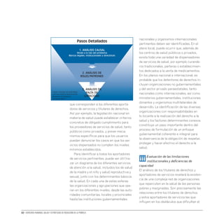 32 • Derechos humanos, salud y estrategias de reducción de la pobreza
que corresponden a los diferentes aporta-
dores de servicios y titulares de derechos.
Así por ejemplo, la legislación nacional en
materia de salud puede establecer criterios
concretos de obligado cumplimiento para
los proveedores de servicios de salud, tanto
públicos como privados, y prever meca-
nismos específicos para que los usuarios
puedan denunciar los casos en que los ser-
vicios dispensados no cumplen los niveles
mínimos establecidos.
Para identificar a todos los aportadores
de servicios pertinentes, puede ser útil tra-
zar un diagrama de los diferentes servicios
de atención a la salud, incluidos los de salud
de la madre y el niño y salud reproductiva y
sexual, junto con los determinantes básicos
de la salud. En cada una de estas esferas
las organizaciones y agrupaciones que ope-
ran en los diferentes niveles, desde las auto-
ridades comunitarias, locales y provinciales
hasta las instituciones gubernamentales
nacionales y organismos internacionales
pertinentes deben ser identificadas. En el
plano local, puede ocurrir que, además de
los centros de salud públicos o privados,
exista toda una variedad de dispensadores
de servicios de salud, por ejemplo curande-
ros tradicionales, parteras o establecimien-
tos dedicados a la venta de medicamentos.
En los planos nacional e internacional, es
probable que los detentores de derechos in-
cluyan organizaciones no gubernamentales
y del sector privado paraestatales, tanto
nacionales como internacionales, así como
ministerios gubernamentales, instituciones
donantes y organismos multilaterales de
desarrollo. La identificación de las diversas
organizaciones con responsabilidades en
lo tocante a la realización del derecho a la
salud y los factores determinantes conexos
constituye un paso importante dentro del
proceso de formulación de un enfoque
gubernamental coherente e integral para
la observancia de la obligación de respetar,
proteger y hacer efectivo el derecho a la
salud.
iii Evaluación de las limitaciones
institucionales y deficiencias de
capacidad
El análisis de los titulares de derechos y
aportadores de servicios revelará la existen-
cia de una compleja red de organizaciones
que repercuten en la salud de las personas
pobres y marginadas. Son precisamente las
relaciones entre los titulares de derechos
y estos aportadores de servicios las que
influyen en los obstáculos que dificultan el
1. ANÁLISIS CAUSAL
Yendo a la raíz del problema
Marcos legales, institucionales y directrices
2. ANÁLISIS DE
ROLES/PATRONES
3. ANÁLISIS DE
FALTA DE
CAPACIDAD
Pasos Detallados
Fuente: Paquete de aprendizaje
commún sobre la Aproximación
Basada en los Derechos
Humanos (2007)
 