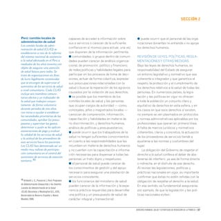 Derechos humanos, salud y estrategias de reducción de la pobreza • 37
secCIón 2
capaces de acceder a información sobre
sus a servicios o carecen de la suficiente
confianza en sí mismos para actuar, una vez
que disponen de la información pertinente.
● comunidades, o grupos dentro de comuni-
dades pueden carecer de análisis organiza-
cional, de promoción, político y financiero,
de redes políticas y habilidades legales para
participar en los procesos de toma de deci-
siones, actuar de forma colectiva, expresar
sus preocupaciones relacionadas con la
salud o buscar la reparación de los agravios
causados por la violación de sus derechos;
● es posible que los miembros de los
comités locales de salud y las personas
que ocupan cargos de autoridad — como,
concejales, jefes o magistrados locales —
carezcan de comprensión, información,
capacitación y habilidades en materia de
no discriminación, y derechos humanos,
análisis de políticas y presupuestarios;
● puede ocurrir que los trabajadores de la
salud no tengan suficientes conocimientos
en cuanto a las responsabilidades que les
incumben en materia de derechos humanos
y no cuenten con la capacitación e informa-
ción necesarias para dispensar a todas las
personas un trato digno y respetuoso;
● el personal de salud puede carecer de
los conocimientos de gestión y del apoyo
necesario para asegurar una prestación de
servicios consistente.
● los funcionarios del ministerio de salud
pueden carecer de la información y la expe-
riencia práctica requeridas para desarrollar
una política y un presupuesto de salud de
carácter integral y transectorial;
● puede ocurrir que el personal de las orga-
nizaciones donantes no entienda o no apoye
los derechos humanos.
REVISIÓN DE LEYES, POLÍTICAS, REGLA-
MENTACIONESY OTRAS MEDIDAS
Bajo las leyes de derechos humanos, es
responsabilidad del Estado de asegurar
un entorno legislativo y normativo que sea
coherente e integrador y que garantice el
respeto, la protección y el cumplimiento de
los derechos relativos a la salud de todas las
personas. En numerosos países, la legis-
lación y las políticas en vigor no ofrecen
a toda la población un conjunto claro y
equitativo de derechos en esta esfera, y en
los casos en que esos derechos sí existen,
no siempre se ven plasmados en protocolos
y normas administrativas aplicables por los
profesionales que operan en primera línea.
A falta de marcos jurídicos y normativos
coherentes, claros y concretos, la actuación
de los proveedores de servicios tiende a
ajustarse a las normas y costumbres del
lugar.
La obligación del Gobierno de respetar el
derecho a la salud conlleva el deber de abs-
tenerse de interferir, ya sea de forma directa
o indirecta, en el disfrute de ese derecho.
Al revisar las legislaciones, políticas y
prácticas nacionales en vigor, es importante
confirmar que éstas no estén reñidas con la
obligación de respetar el derecho a la salud.
En ese sentido, es fundamental asegurarse,
por ejemplo, de que la legislación y las polí-
ticas nacionales eviten:
Perú: comités locales de
administración de salud
Los comités locales de admi-
nistración de salud (CLAS) se
establecieron a raíz de la reforma
del sistema nacional de asistencia
a la salud efectuada en el Perú a
mediados de los años noventa con
objeto de asegurar una atención
de salud básica para todos. Se
trata de organizaciones sin fines
de lucro legalmente constituidas
que se encargan de supervisar el
suministro de los servicios de salud
a nivel comunitario. Cada CLAS
incluye seis miembros comuni-
tarios electos y un trabajador de
la salud que trabajan conjun-
tamente de forma voluntaria
durante periodos de tres años,
con miras a ayudar a establecer
las necesidades prioritarias de las
comunidades, aprobar los presu-
puestos y supervisar los gastos,
determinar a quién se les aplican
exoneraciones de pago y evaluar
la calidad de los servicios de salud
y la actitud de los proveedores de
esos servicios hacia los pacientes.
Los CLAS han demostrado ser un
medio muy valioso de participa-
ción comunitaria en el control del
suministro de servicios de atención
sanitaria.46
46 Altobelli L.C.,Pancorvo J.Perú: Programa
de Administración Compartida y los Comités
Locales de Administración de la Salud
(CLAS).Barcelona y Washington D.C.,IESE,
Universidad de Navarra (España) y Banco
Mundial,2000.
 