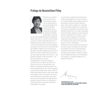 Este año se conmemo-
ran dos aniversarios
importantes: la adop-
ción de la Declaración
Universal de Derechos
Humanos (DUDH)
y la fundación de la
Organización Mundial
de la Salud. La DUDH
proclamaba como aspi-
ración más elevada de todos los pueblos el
advenimiento de un mundo en que hombres
y mujeres viviesen «liberados del temor» y
«liberados de la miseria», al tiempo que re-
conocía la dignidad intrínseca y la igualdad
de todos los seres humanos. La Constitución
de la OMS consagró el principio del goce
del grado más alto posible de salud como un
derecho humano fundamental. Los mensa-
jes esenciales de ambos instrumentos – que
este año celebran su 60º aniversario – son
hoy más vigentes que nunca.
La globalización ha traído consigo un
aumento de la circulación del dinero, los
bienes, los servicios, las personas y las
ideas. Sin embargo, las diferencias en ma-
teria de esperanza de vida, nivel de ingresos
y acceso a tecnologías que salvan vidas se
están acentuando cada vez más, tanto entre
unos países y otros como dentro de los res-
pectivos territorios nacionales. Las perso-
nas que se han quedado a la zaga de estos
avances tienen que lidiar con la pobreza y
la falta de salud y se sienten impotentes,
marginadas y excluidas.
Los principios de derechos humanos refe-
rentes a la igualdad y la no discriminación
son fundamentales para cualquier esfuerzo
destinado a mejorar la salud. Debemos
poner todo nuestro empeño en ir más allá
de los promedios estadísticos e identificar
a los grupos vulnerables y marginados. Pero
además de identificar a los más vulnerables,
hemos de darles cabida como participantes
activos y generadores de cambio, y ello no
sólo con miras a asegurar la naturaleza
integradora de las políticas y programas
sino también para potenciar la capacidad
de acción de los interesados.
Confiamos en que la publicación Derechos
humanos, salud y estrategias de reducción
de la pobreza servirá a los planificadores
sanitarios de fuente de inspiración y de
orientación para elaborar, aplicar y supervi-
sar estrategias de reducción de la pobreza
con arreglo a un enfoque basado en los
derechos humanos.
Prólogo de Navanethem Pillay
Navanethem Pillay
Alta Comisionada de las Naciones Unidas
para los Derechos Humanos
 