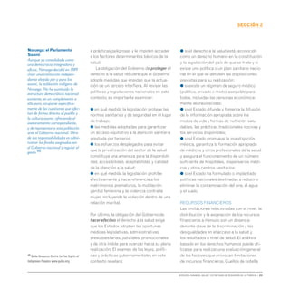 Derechos humanos, salud y estrategias de reducción de la pobreza • 39
secCIón 2
a prácticas peligrosas y le impiden acceder
a los factores determinantes básicos de la
salud.
La obligación del Gobierno de proteger el
derecho a la salud requiere que el Gobierno
adopte medidas que impidan que la actua-
ción de un tercero interfiera. Al revisar las
políticas y legislaciones nacionales en este
contexto, es importante examinar:
● en qué medida la legislación protege las
normas sanitarias y de seguridad en el lugar
de trabajo;
● las medidas adoptadas para garantizar
un acceso equitativo a la atención sanitaria
prestada por terceros;
● los esfuerzos desplegados para evitar
que la privatización del sector de la salud
constituya una amenaza para la disponibili-
dad, accesibilidad, aceptabilidad y calidad
de la atención a la salud;
● en qué medida la legislación prohíbe
efectivamente y hace referencia a los
matrimonios prematuros, la mutilación
genital femenina y la violencia contra la
mujer, incluyendo la violación dentro de una
relación marital.
Por último, la obligación del Gobierno de
hacer efectivo el derecho a la salud exige
que los Estados adopten las oportunas
medidas legislativas, administrativas,
presupuestarias, judiciales, promocionales
y de otra índole para avanzar hacia su plena
realización. El examen de las leyes, políti-
cas y prácticas gubernamentales en este
contexto revelará:
● si el derecho a la salud está reconocido
como un derecho humano en la constitución
y la legislación del país de que se trate y si
existe una política o un plan sanitario nacio-
nal en el que se detallen las disposiciones
previstas para su realización;
● si existe un régimen de seguro médico
(público, privado o mixto) asequible para
todos, incluidas las personas económica-
mente desfavorecidas;
● si el Estado difunde y fomenta la difusión
de la información apropiada sobre los
modos de vida y formas de nutrición salu-
dables, las prácticas tradicionales nocivas y
los servicios disponibles;
● si el Estado promueve la investigación
médica, garantiza la formación apropiada
de médicos y otros profesionales de la salud
y asegura el funcionamiento de un número
suficiente de hospitales, dispensarios médi-
cos y otros centros sanitarios;
● si el Estado ha formulado o implantado
políticas nacionales destinadas a reducir o
eliminar la contaminación del aire, el agua
y el suelo.
RECURSOS FINANCIEROS
Las limitaciones relacionadas con el nivel, la
distribución y la asignación de los recursos
financieros a menudo son un desenca-
denante clave de la discriminación y las
desigualdades en el acceso a la salud y
los resultados a nivel de salud. El análisis
basado en los derechos humanos puede uti-
lizarse para realizar una evaluación general
de los factores que provocan limitaciones
de recursos financieros. Cuellos de botella
Noruega: el Parlamento
Saami
Aunque ya consolidada como
una democracia integradora y
eficaz, Noruega decidió en 1989
crear una institución indepen-
diente elegida por y para los
saami, la población indígena de
Noruega. No ha sustituido la
estructura democrática nacional
existente, es un complemento a
ella para, ocuparse específica-
mente de las cuestiones que afec-
tan de forma directa al pueblo y
la cultura saami, ofreciendo el
asesoramiento correspondiente,
y de representar a esta población
ante el Gobierno nacional. Otra
de sus responsabilidades es admi-
nistrar los fondos asignados por
el Gobierno nacional y regular el
gasto.48
48 Gáldu Resource Centre for the Rights of
Indigenous Peoples www.galdu.org.
 