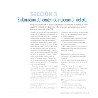 Derechos humanos, salud y estrategias de reducción de la pobreza • 41
El diseño de un plan para el sector de salud
en favor de los pobres en un contexto de es-
casos recursos no es tarea fácil. El análisis
basado en los derechos humanos revelará
probablemente una amplia variedad de
necesidades, a veces encontradas, que se
deben atender. Incluso en los casos en que
es posible identificar y acordar claramente
las prioridades de política, el proceso de
captación de fondos adicionales y transfe-
rencia de recursos entre las distintas áreas
del sector de la salud es complejo y puede
provocar resistencia. Los principios de
derechos humanos pueden ofrecer orien-
tación para consensuar las prioridades de
política, resolver posibles conflictos y hallar
soluciones equilibradas.
Esta sección examina el modo en que los
principios de derechos humanos pueden ser
utilizados por el ministerio de salud, y otros
ministerios cuya labor repercute en el dis-
frute del derecho a la salud, para concebir
intervenciones que aborden los problemas
identificados a través del análisis basado en
los derechos humanos.
Las acciones descritas en cada subsección
son las siguientes:
3.1 Corrección de las desigualdades y la dis-
criminación relacionada con la atención a la
salud y los factores determinantes básicos
de la salud mediante:
	 i. el establecimiento de niveles mínimos
universales de suministro de servicios;
	 ii. la focalización en las poblaciones
excluidas y marginadas;
	 iii. la colaboración con otros ministerios
para abordar los factores determinantes
básicos de la salud.
3.2 Subsanación de las limitaciones ins-
titucionales y deficiencias de capacidad
mediante:
	 i. el fortalecimiento de la participación y
la rendición de cuentas en los servicios de
salud;
	 ii. la facilitación de información y
conocimientos prácticos a los titulares de
derechos y aportadores de servicios;
	 iii. la implantación de leyes y políticas
que velen por que se respete y proteja el
derecho a la salud.
3.3 Financiación de la estrategia de salud
mediante:
	 i. políticas macroeconómicas;
	 ii. el presupuesto de salubridad.
3.4 Formulación de una estrategia a largo
Elaboracióndelcontenidoyejecucióndelplan
Una vez completado el análisis basado en los derechos humanos, el paso
siguiente consiste en identificar intervenciones apropiadas, que confor-
marán el contenido de la ERP.
Sección 3
 
