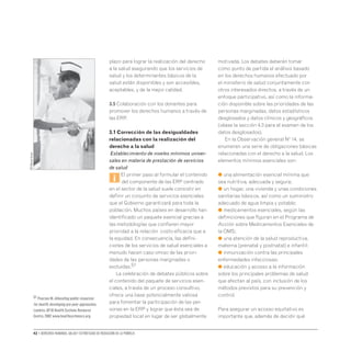 42 • Derechos humanos, salud y estrategias de reducción de la pobreza
plazo para lograr la realización del derecho
a la salud asegurando que los servicios de
salud y los determinantes básicos de la
salud están disponibles y son accesibles,
aceptables, y de la mejor calidad.
3.5 Colaboración con los donantes para
promover los derechos humanos a través de
las ERP.
3.1 Corrección de las desigualdades
relacionadas con la realización del
derecho a la salud
Establecimiento de niveles mínimos univer-
sales en materia de prestación de servicios
de salud
i
El primer paso al formular el contenido
del componente de las ERP centrado
en el sector de la salud suele consistir en
definir un conjunto de servicios esenciales
que el Gobierno garantizará para toda la
población. Muchos países en desarrollo han
identificado un paquete esencial gracias a
las metodologías que confieren mayor
prioridad a la relación costo-eficacia que a
la equidad. En consecuencia, las defini-
ciones de los servicios de salud esenciales a
menudo hacen caso omiso de las priori-
dades de las personas marginadas o
excluidas.51
La celebración de debates públicos sobre
el contenido del paquete de servicios esen-
ciales, a través de un proceso consultivo,
ofrece una base potencialmente valiosa
para fomentar la participación de las per-
sonas en la ERP y lograr que ésta sea de
propiedad local en lugar de ser globalmente
motivada. Los debates deberán tomar
como punto de partida el análisis basado
en los derechos humanos efectuado por
el ministerio de salud conjuntamente con
otros interesados directos, a través de un
enfoque participativo, así como la informa-
ción disponible sobre las prioridades de las
personas marginadas, datos estadísticos
desglosados y datos clínicos y geográficos
(véase la sección 4.3 para el examen de los
datos desglosados).
En la Observación general Nº 14, se
enumeran una serie de obligaciones básicas
relacionadas con el derecho a la salud. Los
elementos mínimos esenciales son:
● una alimentación esencial mínima que
sea nutritiva, adecuada y segura;
● un hogar, una vivienda y unas condiciones
sanitarias básicos, así como un suministro
adecuado de agua limpia y potable;
● medicamentos esenciales, según las
definiciones que figuran en el Programa de
Acción sobre Medicamentos Esenciales de
la OMS;
● una atención de la salud reproductiva,
materna (prenatal y postnatal) e infantil;
● inmunización contra las principales
enfermedades infecciosas;
● educación y acceso a la información
sobre los principales problemas de salud
que afectan al país, con inclusión de los
métodos previstos para su prevención y
control.
Para asegurar un acceso equitativo es
importante que, además de decidir qué
OIT/Marcel
Crozet
51 Pearson M.Allocating public resources
for health: developing pro-poor approaches.
Londres,DFID Health Systems Resource
Centre,2002 www.healthsystemsrc.org.
 