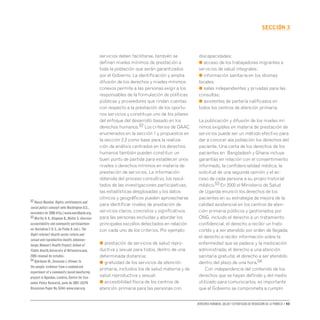 Derechos humanos, salud y estrategias de reducción de la pobreza • 43
secCIón 3
servicios deben facilitarse, también se
definan niveles mínimos de prestación a
toda la población que serán garantizados
por el Gobierno. La identificación y amplia
difusión de los derechos y niveles mínimos
conexos permite a las personas exigir a los
responsables de la formulación de políticas
públicas y proveedores que rindan cuentas
con respecto a la prestación de los oportu-
nos servicios y constituye uno de los pilares
del enfoque del desarrollo basado en los
derechos humanos.52 Los criterios de DAAC
enumerados en la sección 1 y propuestos en
la sección 2.2 como base para la realiza-
ción de análisis centrados en los derechos
humanos también pueden constituir un
buen punto de partida para establecer unos
niveles o derechos mínimos en materia de
prestación de servicios. La información
obtenida del proceso consultivo, los resul-
tados de las investigaciones participativas,
las estadísticas desglosadas y los datos
clínicos y geográficos pueden aprovecharse
para identificar niveles de prestación de
servicios claros, concretos y significativos
para las personas excluidas y abordar los
principales escollos detectados en relación
con cada uno de los criterios. Por ejemplo:
● prestación de servicios de salud repro-
ductiva y sexual para todos, dentro de una
determinada distancia;
● gratuidad de los servicios de atención
primaria, incluidos los de salud materna y de
salud reproductiva y sexual;
● accesibilidad física de los centros de
atención primaria para las personas con
discapacidades;
● acceso de los trabajadores migrantes a
servicios de salud integrales;
● información sanitaria en los idiomas
locales;
● salas independientes y privadas para las
consultas;
● asistentes de partería calificados en
todos los centros de atención primaria.
La publicación y difusión de los niveles mí-
nimos exigibles en materia de prestación de
servicios puede ser un método efectivo para
dar a conocer ala población los derechos del
paciente. Una carta de los derechos de los
pacientes en Bangladesh y Ghana incluye
garantías en relación con el consentimiento
informado, la confidencialidad médica, la
solicitud de una segunda opinión y el ac-
ceso de cada persona a su propio historial
médico.53 En 2000 el Ministerio de Salud
de Uganda enunció los derechos de los
pacientes en su estrategia de mejora de la
calidad asistencial en los centros de aten-
ción primaria públicos y gestionados por
ONG, incluido el derecho a un tratamiento
confidencial, el derecho a recibir un trato
cortés y a ser atendido por orden de llegada;
el derecho a recibir información sobre la
enfermedad que se padece y la medicación
administrada; el derecho a una atención
sanitaria gratuita; el derecho a ser atendido
dentro del plazo de una hora.54
Con independencia del contenido de los
derechos que se hayan definido y del medio
utilizado para comunicarlos, es importante
que el Gobierno se comprometa a cumplir
52 Banco Mundial.Rights,entitlements and
social policy: concept note.Washington D.C.,
noviembre de 2006 http://www.worldbank.org.
53 Murthy R.K.,Klugman B.,Weller S.«Service
accountability and community participation»
en: RavindranT.K.S.,de Pinho H.(ed.).The
Right reforms? Health sector reform and
sexual and reproductive health.Johannes-
burgo,Women’s Health Project,School of
Public Health,University of Witwatersrand,
2005 (manual de estudio).
54 Björkman M.,Svensson J.«Power to
the people: evidence from a randomized
experiment of a community based monitoring
project in Uganda»,Londres,Centre for Eco-
nomic Policy Research,junio de 2007 (CEPR
Discussion Paper No.6344) www.cepr.org.
 