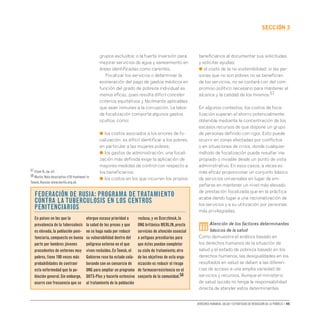 Derechos humanos, salud y estrategias de reducción de la pobreza • 45
secCIón 3
grupos excluidos; o la fuerte inversión para
mejorar servicios de agua y saneamiento en
áreas identificadas como carentes.
Focalizar los servicios o determinar la
exoneración del pago de gastos médicos en
función del grado de pobreza individual es
menos eficaz, pues resulta difícil concebir
criterios equitativos y fácilmente aplicables
que sean inmunes a la corrupción. La labor
de focalización comporta algunos gastos
ocultos, como:
● los costos asociados a los errores de fo-
calización: es difícil identificar a los pobres,
en particular a las mujeres pobres;
● los gastos de administración: una focali-
zación más definida exige la aplicación de
mayores medidas de control con respecto a
los beneficiarios;
● los costos en los que incurren los propios
beneficiarios al documentar sus solicitudes
y solicitar ayudas;
● el costo de la no sostenibilidad: si las per-
sonas que no son pobres no se benefician
de los servicios, no se contará con del com-
promiso político necesario para mantener el
alcance y la calidad de los mismos.57
En algunos contextos, los costos de foca-
lización superan el ahorro potencialmente
obtenible mediante la concentración de los
escasos recursos de que dispone un grupo
de personas definido con rigor. Esto puede
ocurrir en zonas afectadas por conflictos
o en situaciones de crisis, donde cualquier
método de focalización puede resultar ina-
propiado o inviable desde un punto de vista
administrativo. En esos casos, a veces es
más eficaz proporcionar un conjunto básico
de servicios universales en lugar de em-
peñarse en mantener un nivel más elevado
de prestación focalizada que en la práctica
acaba dando lugar a una racionalización de
los servicios y a su utilización por personas
más privilegiadas.
iii
Atención de los factores determinantes
básicos de la salud
Como demuestra el análisis basado en
los derechos humanos de la situación de
salud y el estado de pobreza basado en los
derechos humanos, las desigualdades en los
resultados en salud se deben a las diferen-
cias de acceso a una amplia variedad de
servicios y recursos. Aunque el ministerio
de salud quizás no tenga la responsabilidad
directa de atender estos determinantes
Federación de Rusia: Programa de tratamiento
contra la tuberculosis en los centros
penitenciarios
En países en los que la
prevalencia de la tuberculosis
es elevada,la población peni-
tenciaria,compuesta en buena
parte por hombres jóvenes
procedentes de entornos muy
pobres,tiene 100 veces más
probabilidades de contraer
esta enfermedad que la po-
blación general.Sin embargo,
ocurre con frecuencia que se
otorgue escasa prioridad a
la salud de los presos y que
no se haga nada por reducir
su vulnerabilidad dentro del
peligroso entorno en el que
viven recluidos.EnTomsk,el
Gobierno ruso ha estado cola-
borando con un consorcio de
ONG para ampliar un programa
DOTS-Plus y hacerlo extensivo
al tratamiento de la población
reclusa,y en Dzerzhinsk,la
ONG británica MERLIN,presta
servicios de atención esencial
a antiguos presidiarios para
que éstos puedan completar
su ciclo de tratamiento; otro
de los objetivos de esta orga-
nización es reducir el riesgo
de farmacorresistencia en el
conjunto de la comunidad.58
57 Elson D.,op.cit.
58 Merlin.Nota descriptiva «TB treatment in
Tomsk,Russia» www.merlin.org.uk.
 
