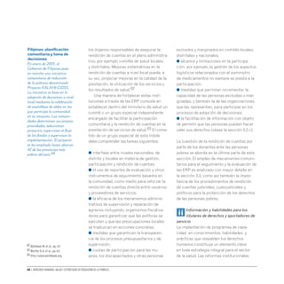 48 • Derechos humanos, salud y estrategias de reducción de la pobreza
los órganos responsables de asegurar la
rendición de cuentas en el plano administra-
tivo, por ejemplo comités de salud locales
y distritales. Mejoras sistemáticas en la
rendición de cuentas a nivel local puede, a
su vez, propiciar mejoras en la calidad de la
prestación, la utilización de los servicios y
los resultados de salud.62
Una manera de fortalecer estas insti-
tuciones a través de las ERP consiste en
establecer dentro del ministerio de salud un
comité o un grupo especial independiente
encargado de facilitar la participación
comunitaria y la rendición de cuentas en la
prestación de servicios de salud.63 El come-
tido de un grupo especial de esta índole
debe comprender las tareas siguientes:
● interfase entre niveles nacionales, de
distrito y locales en materia de gestión,
participación y rendición de cuentas;
● el uso de reportes de evaluación y otros
instrumentos de seguimiento basados en
la comunidad, como medio para reforzar la
rendición de cuentas directa entre usuarios
y proveedores de servicios;
● la eficacia de los mecanismos adminis-
trativos de supervisión y reparación de
agravios incluyendo, organismos fiscaliza-
dores para garantizar que las políticas se
ejecuten y que las preocupaciones locales
se traduzcan en acciones concretas;
● medidas que garanticen la transparen-
cia de los procesos presupuestarios y de
supervisión;
● cuotas de participación para las mu-
jeres, los discapacitados y otras personas
excluidos y marginados en comités locales,
distritales y nacionales;
● alcance y limitaciones en la participa-
ción- por ejemplo, la gestión de los aspectos
logísticos relacionados con el suministro
de medicamentos no siempre se presta a la
participación;
● medidas que permitan incrementar la
capacidad de las personas excluidas o mar-
ginadas, y también la de las organizaciones
que las representan, para participar en los
procesos de adopción de decisiones;
● la facilitación de información con objeto
de permitir que las personas puedan hacer
valer sus derechos (véase la sección 3.2.ii).
La cuestión de la rendición de cuentas por
parte de los donantes ante las personas
pobres se aborda en la última parte de esta
sección. El empleo de mecanismos comuni-
tarios para el seguimiento y la evaluación de
las ERP es analizado con mayor detalle en
la sección 3.3, como así también la impor-
tancia de los procedimientos de rendición
de cuentas judiciales, cuasijudiciales y
políticos para la protección de los derechos
de las personas pobres.
ii Información y habilidades para los
titulares de derechos y aportadores de
servicio
La implantación de programas de capa-
cidad en conocimientos, habilidades y
prácticas que respalden los derechos
humanos constituye un elemento clave
en toda estrategia integral para el sector
de la salud. Las reformas institucionales
Filipinas: planificación
comunitaria y toma de
decisiones
En enero de 2003, el
Gobierno de Filipinas puso
en marcha una iniciativa
comunitaria de reducción
de la pobreza denominada
Proyecto KALAHI-CIDSS.
La iniciativa se basa en la
adopción de decisiones a nivel
local mediante la celebración
de asambleas de aldea en las
que participa la comunidad
en su conjunto. Las comuni-
dades determinan sus propias
prioridades, seleccionan
proyectos, supervisan el flujo
de los fondos y supervisan la
implementación. El proyecto
se ha ampliado hasta abarcar
42 de las provincias más
pobres del país.64
62 Björkman M.et al.,op.cit.
63 Murthy R.K.et al.,op.cit.
64 http://www.worldbank.org.
 