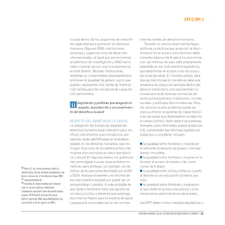 Derechos humanos, salud y estrategias de reducción de la pobreza • 51
secCIón 3
crucial dentro de los programas de creación
de capacidad para promover los derechos
humanos. Algunas ONG, instituciones
donantes y organizaciones de desarrollo
internacionales, al igual que varios centros
académicos de investigación y ONG nacio-
nales, cuentan ya con una rica experiencia
en este ámbito. Muchas instituciones
donantes se comprometen expresamente a
promover la igualdad de género, por lo que
pueden representar una fuente de financia-
ción idónea para las iniciativas de capacita-
ción pertinentes.
ii Legislación y políticas que aseguren el
respeto, la protección y el cumplimien-
to del derecho a la salud
RESPETO DEL DERECHO A LA SALUD
La obligación del Estado de respetar los
derechos humanos exige intervenir para rec-
tificar instrumentos discriminatorios, por
ejemplo, leyes identificadas en el análisis
basado en los derechos humanos, que res-
tringen el acceso de los adolescentes y las
mujeres a los servicios de salud reproducti-
va y sexual. En algunos países, los gobiernos
han promulgado nuevas leyes antidiscrimi-
natorias para proteger, por ejemplo, los de-
rechos de las personas afectadas por elVIH
y SIDA. Aunque el examen y la reforma de
los instrumentos legislativos puede ser un
proceso largo y pesado, lo más probable es
que tarde o temprano haya que garantizar
un marco jurídico coherente que sostenga
los criterios fijados para el sistema de salud
y asegure la concordancia con las normas
internacionales de derechos humanos.
También es preciso examinar las leyes,
políticas y prácticas que propician la discri-
minación en el acceso a los factores deter-
minantes básicos de la salud. La discrimina-
ción por motivos de sexo está ampliamente
extendida en los instrumentos legislativos
que determinan el acceso a los recursos y
servicios de salud. En muchos países, este
tipo de discriminación no sólo se debe a la
presencia de prejuicios sexistas dentro del
derecho estatutario, sino que también es
consecuencia de diversas normas de de-
recho consuetudinario, tradiciones, normas
sociales y actitudes discriminatorias. Para
dar solución a este problema, puede ser
preciso ofrecer programas de capacitación
a las personas que desempeñan su labor en
el campo jurídico, tanto dentro de sistemas
formales como informales (véase la sección
4.6), y emprender las reformas legislativas.
Aspectos a considerar incluyen:
● la igualdad entre hombres y mujeres en
lo referente al derecho de poseer o heredar
bienes inmuebles;
● la igualdad entre hombres y mujeres en lo
tocante al acceso al empleo y las condi-
ciones de trabajo;
● la igualdad entre niños y niñas en cuanto
al derecho a una educación primaria gra-
tuita;
● la igualdad entre hombres y mujeres en
lo que atañe al acceso a la justicia y a los
mecanismos administrativos de amparo.
Las ERP deben incluir medidas legislativas y
66 Khoza S.,ed.Socio-economic rights in
South Africa,2nd ed. Bellville,Community Law
Centre,University of the Western Cape,2007.
67 www.autonomia.hu.
68 Standing H. Understanding the‘demand
side’in service delivery: definitions,
frameworks and tools from the health sector.
London,DFID Health Systems Resource
Centre,marzo de 2004 www.dfidhealthrc.org
(consultado el 25 de agosto de 2007).
 
