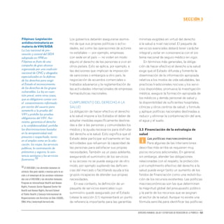Derechos humanos, salud y estrategias de reducción de la pobreza • 53
secCIón 3
Los gobiernos deberán asegurarse asimis-
mo de que sus propias políticas o activi-
dades, así como las operaciones de actores
no estatales — por ejemplo, empresas
con sede en el país — no violen en modo
alguno el derecho de las personas a vivir en
otros países. Esto se aplica, por ejemplo, a
las decisiones que implican la imposición
de sanciones o embargos a otro país, la
negociación de acuerdos comerciales o
tratados aduaneros y la reglamentación de
las actividades internacionales de empresas
farmacéuticas nacionales.
CUMPLIMIENTO DEL DERECHO A LA
SALUD
La obligación de hacer efectivo el derecho
a la salud impone a los Estados el deber de
adoptar medidas específicamente destina-
das a dar a las personas y comunidades los
medios y la ayuda necesarios para disfrutar
del derecho a la salud. Esto significa que el
Estado debe participar activamente en las
actividades que refuercen la capacidad de
las personas para satisfacer sus propias
necesidades.También va un paso adelante,
asegurando el suministro de los servicios
si su acceso no se puede asegurar de otro
modo, por ejemplo supliendo las deficien-
cias del mercado o facilitando ayuda a los
grupos incapaces de atender sus propias
necesidades.
En ese contexto, la definición de un
paquete de servicios esenciales cuyo
suministro quede asegurado por el Estado
(véase la sección 3.1) representará un punto
de referencia importante para las garantías
mínimas exigibles en virtud del derecho
a la salud a nivel nacional. El paquete de
servicios esenciales deberá tener carácter
integral y estar en consonancia con el sis-
tema nacional de seguro médico en vigor.
En términos más generales, la obliga-
ción de hacer efectivo el derecho a la salud
exige que el Estado: difunda y fomente la
diseminación de la información apropiada
relativa a los modos de vida saludables, las
practicas tradicionales nocivas y los servi-
cios disponibles; promueva la investigación
médica; asegure la formación apropiada de
los médicos y demás personal de salud y
la disponibilidad de suficientes hospitales,
clínicas y otros centros de salud; y formule
y aplique políticas nacionales destinadas a
reducir y eliminar la contaminación del aire,
el agua y el suelo.
3.3 Financiación de la estrategia de
salud
i
Las políticas macroeconómicas
Para algunas de las intervenciones
descritas más arriba se requieren muy
pocos recursos adicionales. En general,
sin embargo, atender las obligaciones
relacionadas con el respeto, la protección
y el cumplimiento efectivo del derecho a la
salud puede exigir tanto un aumento de los
fondos de financiación como una redistribu-
ción de los recursos existentes. Las políticas
macroeconómicas son las que determinan
la magnitud global del presupuesto público
y la parte de los recursos que se asignan
al sector de la salud. Aunque no existe una
fórmula sencilla para identificar las políticas
Filipinas: Legislación
antidiscriminatoria en
materia deVIH/SIDA
La Ley nacional de pre-
vención y control del SIDA
adoptada en 1998 en
Filipinas es fruto de una
campaña de gran alcance
organizada por una coalición
nacional de ONG y abogados
especializados en la defensa
de los derechos para exigir
al Estado el reconocimiento
de los derechos de los grupos
vulnerables. La ley en cues-
tión prevé, entre otras cosas,
que es obligatorio contar con
el consentimiento informado
por escrito del usuario para
someterlo a la prueba del
VIH y prohíbe las pruebas
obligatorias del VIH. Asi-
mismo, garantiza el derecho
a la confidencialidad, prohíbe
las discriminaciones basadas
en la seropositividad real,
presunta o sospechada, tanto
en el empleo como en la edu-
cación, los viajes, los servicios
públicos, la contratación de
préstamos y seguros, la asis-
tencia sanitaria y los servicios
funerarios.70
70 El VIH/SIDA y los derechos humanos en
síntesis: Una guía rápida y concisa para la ac-
ción y el enmarque de las acciones relaciona-
das con el VIH/SIDA y los derechos humanos.
Program on International Health and Human
Rights,Francois-Xavier Bagnoud Center for
Health and Human Rights,Harvard School
of Public Health y Consejo Internacional de
Organizaciones con Servicios en Sida (ICASO),
2004,http://www.hsph.harvard.edu.
 