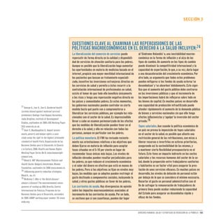 Derechos humanos, salud y estrategias de reducción de la pobreza • 55
secCIón 3
La liberalización del comercio de servicios puede
repercutir de forma directa en la calidad y disponibili-
dad de servicios de atención sanitaria para los pobres.
Aunque es posible que la liberalización haga aumentar
las oportunidades en materia de medicina basada en el
internet,propicie una mayor movilidad internacional de
los pacientes que buscan un tratamiento especiali-
zado,incentive las inversiones extranjeras directas en
los servicios de salud y permita a éstos recurrir a la
contratación internacional de profesionales en salud,
existe el temor de que todo ello beneficie únicamente
a los ricos y tenga una repercusión negativa directa en
los países y comunidades pobres.En estos momentos,
los gobiernos nacionales pueden controlar en cierta
medida hasta qué punto van a comprometerse a
liberalizar los servicios públicos,por ejemplo los rela-
cionados con el sector de la salud.Es imprescindible
llevar a cabo un examen pormenorizado de los efectos
que las medidas de liberalización pueden tener en el
derecho a la salud,y ello en relación con todas las
personas,aunque en particular con los pobres.
La política monetaria.El FMI ha revisado reciente-
mente sus orientaciones relativas a los objetivos que
deben fijarse en materia de inflación para aceptar
tasas situadas en el 5-10 por ciento en lugar de
recomendar tasas únicas más bajas.Los niveles de
inflación elevados pueden resultar perjudiciales para
los pobres,ya que reducen el crecimiento económico
y el valor del dinero en efectivo que está en manos de
los pobres.Pero si los objetivos se fijan en niveles muy
bajos,las medidas que se adopten pueden restringir el
gasto destinado a componentes sociales,incluyendo la
salud,y otros gastos públicos en favor de los pobres.
Las corrientes de ayuda.Hay divergencias de opinión
sobre los impactos macroeconómicos asociados al
incremento de las corrientes de ayuda.Por un lado,
se sostiene que si son cuantiosas,pueden dar lugar
al‘Síndrome Holandés’o,una inestabilidad macroe-
conómica en la forma de inflación y al alza de los
tipos de cambio.Un aumento en los tipos de cambio
puede disminuir la competitividad internacional y la
capacidad de exportación,lo que,a su vez,daría lugar
a una desaceleración del crecimiento económico.Por
otro lado,se argumenta que todos estos problemas
pueden mitigarse si los fondos de ayuda externa‘se
desembolsan’y‘se absorben’debidamente.Esto signi-
fica que el aumento del gasto público debe centrarse
en las inversiones públicas y que el incremento de
las importaciones habrá de reflejarse sobre todo en
los bienes de capital.En muchos países en desarrollo
una capacidad de producción infrautilizada puede
atender rápidamente el aumento de la demanda pública
de bienes y servicios nacionales sin que ello tenga
efectos inflacionistas y‘agolpe’la inversión del sector
privado.75
Topes salariales.Aun cuando la política económica de
un país no prevea la imposición de topes salariales
en el sector de la salud,es posible que aliente una
restricción general de las retribuciones,con miras a
liberar recursos e invertirlos en esferas prioritarias,
asegurando así la sostenibilidad de las mismas,y
a mantener cierta flexibilidad presupuestaria en el
futuro.Esto tiene un impacto indirecto en los costos
salariales y los recursos humanos del sector de la sa-
lud,donde la proporción entre trabajadores sanitarios
y habitantes es un factor vital para asegurar la pres-
tación de unos servicios eficaces.En muchos países en
desarrollo,los niveles de dotación de personal están
por debajo de lo que se considera el mínimo necesario.
Recortar el gasto en personal administrativo con el
fin de sufragar la remuneración de trabajadores de
primera línea puede acabar reduciendo la capacidad
del Estado para asegurar un desembolso rápido y
eficaz de los fondos.
Cuestiones clave al examinar las repercusiones de las
políticas macroeconómicas en el derecho a la salud incluyen:74
71 George A.,Iyer A.,Sen G.Gendered health
systems biased against maternal survival:
preliminary findings from Koppal,Karnataka,
India.Brighton,Institute of Development
Studies,septiembre de 2005 (IDS Working Paper
253) www.ids.ac.uk.
72 Hunt P.,MacNaughton G.Impact assess-
ments,poverty and human rights: a case
study using the right to the highest attainable
standard of health.París,Organización de las
Naciones Unidas para la Educación,la Ciencia
y la Cultura,2006 (Health and Human Rights
Working Paper Series No 6) www.humanright-
simpact.org.
73 Wood A.IMF Macroeconomic Policies and
Health Sector Budgets.Amsterdam,Wemos
Foundation,septiembre de 2006 www.wemos.nl.
74 Influencing poverty reduction strategies,
Wood A.,op.cit.
75 McKinleyT.Why is‘the Dutch disease’
always a disease?The macroeconomic conse-
quences of scaling up ODA.Brasilia,Centro
Internacional de Pobreza,Programa de las
Naciones Unidas para el Desarrollo,noviembre
de 2005 (UNDP working paper number 10) www.
undp.org.
 