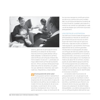 56 • Derechos humanos, salud y estrategias de reducción de la pobreza
exterior, gestionar la participación de los
donantes en la adopción de decisiones
macroeconómicas puede plantear dificul-
tades añadidas. La Declaración de París
sobre la Eficacia de la Ayuda al Desarrollo,
mencionada en la sección 1 y analizada con
mayor detenimiento al final de la presente
sección, ofrece una base idónea para forjar
relaciones entre los donantes y los gobier-
nos que, además de coherentes, sean parti-
cipativas, integradoras y responsables.
ii
El presupuesto del sector salud
El presupuesto sanitario representa el
principal instrumento para asegurar que las
asignaciones de recursos obren en apoyo de
los objetivos de política, las prioridades y los
niveles mínimos de prestación de servicios
acordados. La estimación de los costos
previstos, la preparación de un marco de
gastos apropiado y, luego, la movilización de
los recursos necesarios constituyen proce-
sos técnicos y políticos de suma compleji-
dad. Los principios de derechos humanos de
no discriminación, igualdad, participación y
rendición de cuentas son aplicables en cada
una de las etapas que conforman el proceso
presupuestario.
LOS COSTOS DE LA ESTRATEGIA
Las prácticas convencionales de asignación
presupuestaria a menudo se caracterizan
por el hecho de que los recursos se distri-
buyen del mismo modo que en ejercicios
anteriores; cada área recibe una determi-
nada asignación, que aumenta o disminuye,
dependiendo de los cambios generales
introducidos en el presupuesto de salud.
Los enfoques de este tipo pueden acentuar
desigualdades ya existentes en lo tocante a
las aportaciones y el acceso y acentuar las
diferencias observadas en los resultados en
materia de salud. Por el contrario, el presu-
puesto de salud debería apoyar la distribu-
ción de las asignaciones por poblaciones,
zonas geográficas y servicios, de acuerdo a
los objetivos de política, las prioridades y los
niveles mínimos de prestación identificados
en el proceso consultivo.
Los estudios sobre los procesos de
presupuestación con una perspectiva de
género, han puesto de manifiesto lo difícil
que resulta identificar porcentajes de gasto
sencillos y cuantitativos que ofrezcan una
indicación de los recursos que deben des-
tinarse a la subsanación de determinadas
desigualdades. Los análisis presupuestarios
con un enfoque de género demuestran que
OMS/Eric
Miller
 