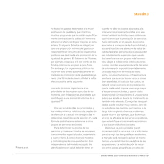 Derechos humanos, salud y estrategias de reducción de la pobreza • 57
secCIón 3
no todos los gastos destinados a la mujer
promueven la igualdad y que mientras
muchos programas que no están específica-
mente centrados en la población femenina
sí tienen el efecto de lograr mejoras en esta
esfera. En algunos Estados es obligatorio
que una proporción mínima del gasto cor-
respondiente al conjunto de los organismos
públicos sea destinada a la promoción de la
igualdad de género. El Gobierno de Filipinas,
por ejemplo, exige que el 5 por ciento de los
fondos públicos se asignen a esos fines.
Sin embargo, los organismos públicos no
invierten este dinero automáticamente en
medidas de promoción de la igualdad de gé-
nero. Una fórmula de mayor utilidad a estos
efectos podría ser la siguiente:
conceder la misma importancia a las
prioridades de las mujeres que a las de los
hombres, con énfasis en las prioridades que
contribuyen a una promoción efectiva de la
igualdad.76
Una vez establecidas las prioridades y
los niveles mínimos relativos a la prestación
de atención a la salud, con arreglo a las in-
dicaciones resumidas en la sección 3.1, esta
fórmula podrá hacerse extensiva a otros
grupos de personas excluidas.
Para determinar los costos de los
servicios y niveles acordados se requieren
conocimientos especializados, experiencia
y buen criterio. Existen diversos modelos
y metodologías de presupuestación. Con
independencia del modelo escogido, los
planificadores en salud deberán tener en
cuenta no sólo los costos asociados a la
intervención propiamente dicha, sino exa-
minar también las limitaciones sistémicas
que hicieron que la prestación de servicios
fuera deficiente en el pasado. Los costos
asociados a la mejora de la disponibilidad y
accesibilidad de una atención de salud de
calidad para las personas excluidas pueden
ser notablemente superiores que cuando
los beneficiarios son grupos más favoreci-
dos. Llegar a poblaciones pobres de zonas
rurales remotas aquejadas durante décadas
de subinversión supondrá inevitablemente
un costo mayor en términos de trans-
porte, recursos humanos e infraestructura
sanitaria que acercar los servicios a zonas
bien atendidas. Al calcular los costos, se
deberá tomar asimismo en consideración
que la mala salud impone una carga mayor
a las personas excluidas, y que el costo
proporcional correspondiente a una persona
pobre que acude en busca de tratamiento es
también más elevado. Corregir las desigual-
dades puede resultar muy costoso, pero de
no adoptarse las medidas pertinentes, a la
larga irán surgiendo diversos problemas;
puede ocurrir, por ejemplo, que disminuya
el nivel de eficacia de los servicios públicos,
que se lentifique el crecimiento económico
y que surjan disturbios sociales.
Dado que es poco probable que el
incremento de los recursos por sí solo baste
para corregir las desigualdades existentes,
a menudo será necesario aplicar al mismo
tiempo una redistribución paulatina de las
asignaciones. La redistribución de recur-
sos entre zonas geográficas o niveles de
76 Elson D.,op.cit.
 