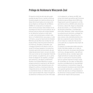 El derecho al disfrute del más alto grado
posible de salud física y mental constituye
la piedra angular de nuestros esfuerzos de
desarrollo encaminados a la consecución
de los Objetivos de Desarrollo del Milenio
(ODM). En consecuencia, la adopción,
dentro de los procesos relacionados con la
estrategia de reducción de la pobreza, de un
enfoque para la mejora de la salud basado
en los derechos humanos no sólo tiene
un valor instrumental para combatir esta
lacra. Lo fundamental es que posee un valor
intrínseco, ya que la mayoría de los Estados
Miembros de las Naciones Unidas han rati-
ficado el Pacto Internacional de Derechos
Económicos, Sociales y Culturales, que
consagra el derecho a la salud a nivel uni-
versal. El enfoque basado en los derechos
humanos parte del reconocimiento de que
todas las personas tienen una serie de dere-
chos que se derivan de la dignidad inherente
al ser humano. Los gobiernos, por su parte,
tienen la obligación de respetar y proteger
esos derechos y de darles cumplimiento.
Ayudar a los Estados Miembros a lograr
progresivamente la realización del derecho
a la salud para todos representa pues una
obligación jurídica y moral para todos los
integrantes de la comunidad internacional.
La voluntad de hacer, en materia de coope-
ración para el desarrollo, mayor hincapié en
los derechos humanos se ha visto reforzada
con la adopción, en febrero de 2007, del
primer documento de política del Comité de
Asistencia para el Desarrollo (CAD) de la
Organización para la Cooperación y el De-
sarrollo Económico (OCDE) sobre derechos
humanos y desarrollo. Según se desprende
de ese documento, un creciente número
de donantes bilaterales y multilaterales –
entre ellos, Alemania– están intensificando
sus esfuerzos por promover y proteger los
derechos humanos e integrar los princi-
pios conexos más sistemáticamente en la
labor de cooperación para el desarrollo, y
ello en todos los niveles de intervención,
como parte de un programa más amplio de
gobernanza.
La pobreza y la mala salud están estrecha-
mente interrelacionadas: por un lado, la
falta de instrucción, la escasez de alimentos
nutritivos y de agua salubre, y las deficien-
cias sanitarias de las viviendas repercuten
negativamente en la salud de las pobla-
ciones, en particular en la de los pobres,
que son quienes soportan la mayor carga
de morbilidad; por otro lado, la mala salud
acentúa invariablemente la vulnerabilidad
ante la pobreza e incrementa el riesgo de
que la situación de pobreza sea transmitida
a la siguiente generación. La adopción en
materia de salud de un enfoque basado en
los derechos humanos puede incrementar el
potencial de impacto de los procesos
Prólogo de Heidemarie Wieczorek-Zeul
 
