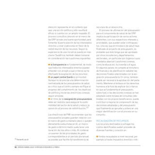 58 • Derechos humanos, salud y estrategias de reducción de la pobreza
atención representa, en el contexto que
sea, una acción política y sólo resultará
eficaz si cuenta con un amplio respaldo. El
proceso consultivo previsto en el marco de
las ERP brinda una buena oportunidad para
fomentar la participación de los interesados
directos y crear coaliciones en favor de la
redistribución de los recursos. Según la
experiencia de una iniciativa puesta en mar-
cha en Sudáfrica, también deben tomarse
en consideración las cuestiones siguientes:
● la transparencia es fundamental, de modo
que todos los interesados directos puedan
entender con arreglo a qué criterios se ha
efectuado la asignación de los recursos;
● un papel central fuerte es primordial.
Aunque no se precisa una determinación
centralizada de los presupuestos de salud,
es critico que el centro siempre verifique el
progreso del cumplimiento de los objetivos
de política y revise las directrices conexas
según proceda;
● el ritmo de la reasignación presupuestaria
debe ser realista, para asegurar la soste-
nibilidad del sector de la salud y reducir la
oposición al proceso de redistribución.77
Las directrices del FMI recomiendan que los
presupuestos anuales guarden relación con
el marco de gasto a mediano plazo o queden
plenamente subsumidas en él, un marco
de gasto a término medio suele tener una
duración de tres años o más. Al conllevar
un examen de las prioridades de gasto
correspondientes a un periodo plurianual,
es posible que facilite la transferencia de
recursos de un área a otra.
El proceso de ultimación del presupuesto
para el componente de salud de las ERP
implica la participación de varios actores
diferentes, con sus respectivos intereses y
prioridades, que pueden estar contrapues-
tos. Una vez que el ministerio de salud haya
finalizado el proyecto de presupuesto, es
probable que éste tenga que ser aprobado
por otros ministerios y departamentos
sectoriales,, en particular por órganos cuyos
mandatos abarcan cuestiones conexas,
como la educación, la vivienda o el agua.
En algunos países, le compete al ministerio
de finanzas o de planificación adoptar las
decisiones finales relacionadas con la asi-
gnación presupuestaria. En otros, también
puede ser necesaria la aprobación del parla-
mento. Mantener el énfasis en los derechos
humanos a la hora de explicar los criterios
en que se fundamenta el presupuesto,
sobre todo si las decisiones conexas se han
adoptado sobre la base de consultas cele-
bradas con los propios beneficiarios, puede
contribuir a mejorar la comprensión de las
decisiones adoptadas y del presupuesto
que finalmente se apruebe y potenciar una
mayor identificación con el proceso en su
conjunto.
RECAUDACIÓN DE RECURSOS
Los recursos destinados a sufragar los
costos identificados suelen proceder de
diversas fuentes y consistir en:
● fondos recaudados a nivel nacional, por
ejemplo a través impuestos directos o indi-
77 Pearson M.,op.cit.
 